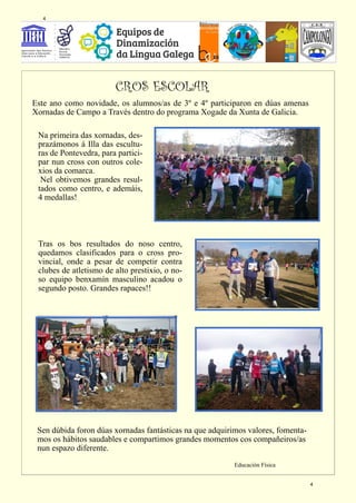 Este ano como novidade, os alumnos/as de 3º e 4º participaron en dúas amenas
Xornadas de Campo a Través dentro do programa Xogade da Xunta de Galicia.
Na primeira das xornadas, des-
prazámonos á Illa das escultu-
ras de Pontevedra, para partici-
par nun cross con outros cole-
xios da comarca.
Nel obtivemos grandes resul-
tados como centro, e ademáis,
4 medallas!
Tras os bos resultados do noso centro,
quedamos clasificados para o cross pro-
vincial, onde a pesar de competir contra
clubes de atletismo de alto prestixio, o no-
so equipo benxamín masculino acadou o
segundo posto. Grandes rapaces!!
Sen dúbida foron dúas xornadas fantásticas na que adquirimos valores, fomenta-
mos os hábitos saudables e compartimos grandes momentos cos compañeiros/as
nun espazo diferente.
Educación Física
CROS ESCOLAR
4
4
 