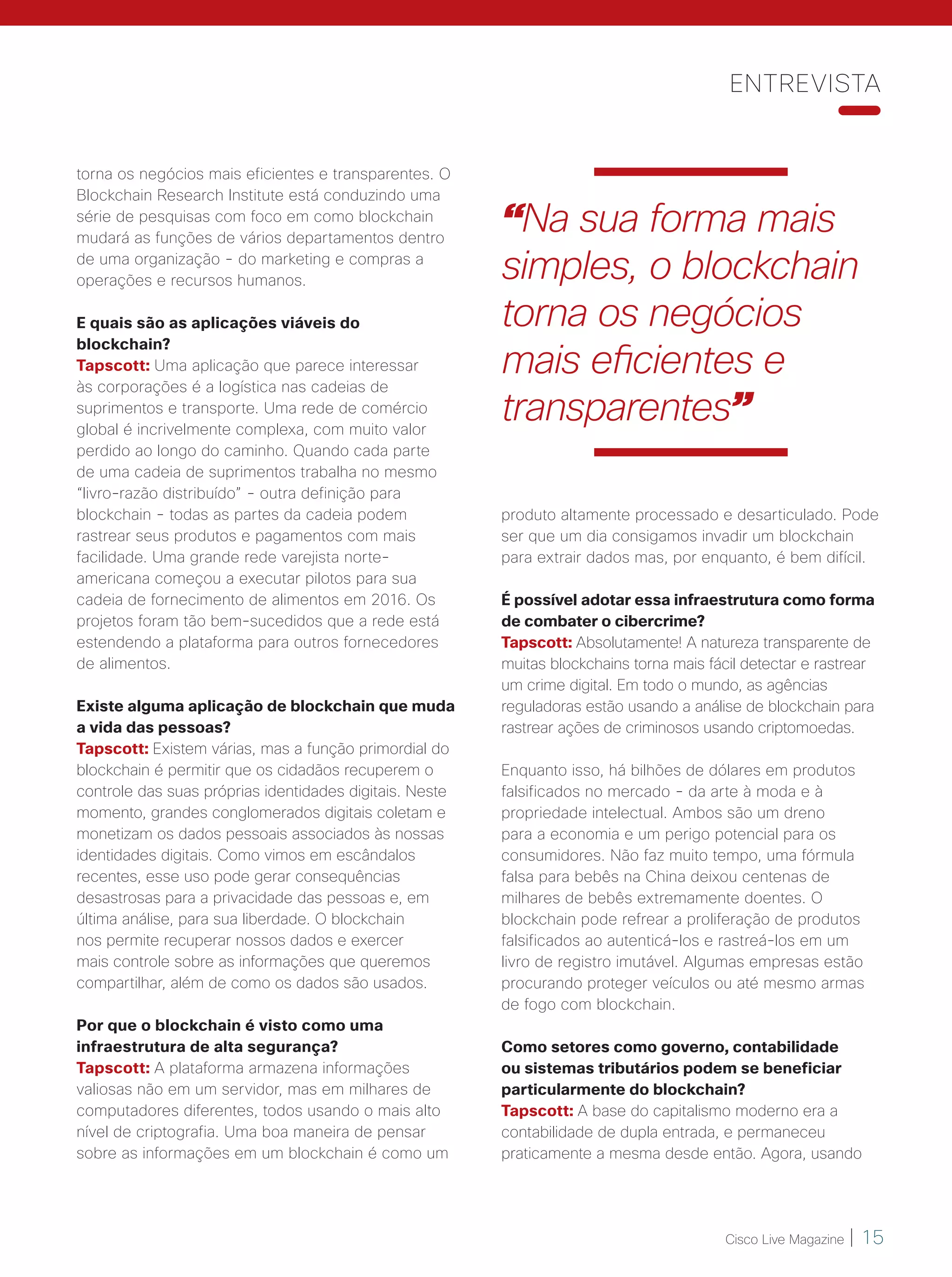 Cisco Live Magazine | 15
produto altamente processado e desarticulado. Pode
ser que um dia consigamos invadir um blockchain
para extrair dados mas, por enquanto, é bem difícil.
É possível adotar essa infraestrutura como forma
de combater o cibercrime?
Tapscott: Absolutamente! A natureza transparente de
muitas blockchains torna mais fácil detectar e rastrear
um crime digital. Em todo o mundo, as agências
reguladoras estão usando a análise de blockchain para
rastrear ações de criminosos usando criptomoedas.
Enquanto isso, há bilhões de dólares em produtos
falsificados no mercado - da arte à moda e à
propriedade intelectual. Ambos são um dreno
para a economia e um perigo potencial para os
consumidores. Não faz muito tempo, uma fórmula
falsa para bebês na China deixou centenas de
milhares de bebês extremamente doentes. O
blockchain pode refrear a proliferação de produtos
falsificados ao autenticá-los e rastreá-los em um
livro de registro imutável. Algumas empresas estão
procurando proteger veículos ou até mesmo armas
de fogo com blockchain.
Como setores como governo, contabilidade
ou sistemas tributários podem se beneficiar
particularmente do blockchain?
Tapscott: A base do capitalismo moderno era a
contabilidade de dupla entrada, e permaneceu
praticamente a mesma desde então. Agora, usando
torna os negócios mais eficientes e transparentes. O
Blockchain Research Institute está conduzindo uma
série de pesquisas com foco em como blockchain
mudará as funções de vários departamentos dentro
de uma organização - do marketing e compras a
operações e recursos humanos.
E quais são as aplicações viáveis do
blockchain?
Tapscott: Uma aplicação que parece interessar
às corporações é a logística nas cadeias de
suprimentos e transporte. Uma rede de comércio
global é incrivelmente complexa, com muito valor
perdido ao longo do caminho. Quando cada parte
de uma cadeia de suprimentos trabalha no mesmo
“livro-razão distribuído” - outra definição para
blockchain - todas as partes da cadeia podem
rastrear seus produtos e pagamentos com mais
facilidade. Uma grande rede varejista norte-
americana começou a executar pilotos para sua
cadeia de fornecimento de alimentos em 2016. Os
projetos foram tão bem-sucedidos que a rede está
estendendo a plataforma para outros fornecedores
de alimentos.
Existe alguma aplicação de blockchain que muda
a vida das pessoas?
Tapscott: Existem várias, mas a função primordial do
blockchain é permitir que os cidadãos recuperem o
controle das suas próprias identidades digitais. Neste
momento, grandes conglomerados digitais coletam e
monetizam os dados pessoais associados às nossas
identidades digitais. Como vimos em escândalos
recentes, esse uso pode gerar consequências
desastrosas para a privacidade das pessoas e, em
última análise, para sua liberdade. O blockchain
nos permite recuperar nossos dados e exercer
mais controle sobre as informações que queremos
compartilhar, além de como os dados são usados.
Por que o blockchain é visto como uma
infraestrutura de alta segurança?
Tapscott: A plataforma armazena informações
valiosas não em um servidor, mas em milhares de
computadores diferentes, todos usando o mais alto
nível de criptografia. Uma boa maneira de pensar
sobre as informações em um blockchain é como um
ENTREVISTA
“Na sua forma mais
simples, o blockchain
torna os negócios
mais eficientes e
transparentes”
14-16_ENTREVISTA_[DonTapscott]_v5_ok.indd 15 05/06/2018 23:10:55
 
