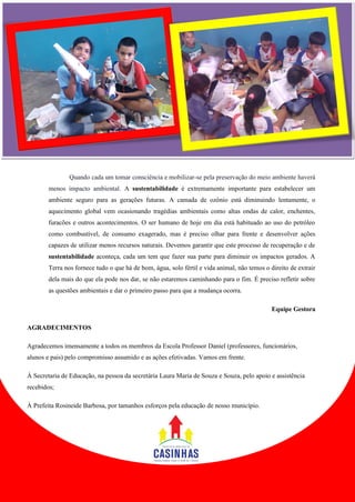 Quando cada um tomar consciência e mobilizar-se pela preservação do meio ambiente haverá menos impacto ambiental. A sustentabilidade é extremamente importante para estabelecer um ambiente seguro para as gerações futuras. A camada de ozônio está diminuindo lentamente, o aquecimento global vem ocasionando tragédias ambientais como altas ondas de calor, enchentes, furacões e outros acontecimentos. O ser humano de hoje em dia está habituado ao uso do petróleo como combustível, de consumo exagerado, mas é preciso olhar para frente e desenvolver ações capazes de utilizar menos recursos naturais. Devemos garantir que este processo de recuperação e de sustentabilidade aconteça, cada um tem que fazer sua parte para diminuir os impactos gerados. A Terra nos fornece tudo o que há de bom, água, solo fértil e vida animal, não temos o direito de extrair dela mais do que ela pode nos dar, se não estaremos caminhando para o fim. É preciso refletir sobre as questões ambientais e dar o primeiro passo para que a mudança ocorra. Equipe Gestora AGRADECIMENTOS Agradecemos imensamente a todos os membros da Escola Professor Daniel (professores, funcionários, alunos e pais) pelo compromisso assumido e as ações efetivadas. Vamos em frente. À Secretaria de Educação, na pessoa da secretária Laura Maria de Souza e Souza, pelo apoio e assistência recebidos; À Prefeita Rosineide Barbosa, por tamanhos esforços pela educação de nosso município. 
