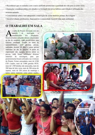 • Reconhecer que os cuidados com o meio ambiente promovem a qualidade de vida para os seres vivos. • Estimular a mudança prática de atitudes e a formação de novos hábitos com relação à utilização dos recursos naturais. • Conscientizar sobre o uso adequando e renovação de certas matérias primas: Reciclagem 
• Envolver alunos, professores, funcionários e comunidade local em uma ação ambiental; 
O TRABALHO EM SALA 
s ações do Projeto iniciaram com um trabalho de motivação e sensibilização dos estudantes. Desenvolvemos subações iniciais relacionadas ao dia do estudante, onde promovemos uma Gincana estudantil, focadas no tema da sustentabilidade, com diversas provas, realizadas durante 20 dias e outras provas realizadas no dia da gincana. A partir da organização das equipes, deu-se início as provas, onde foram solicitados diversos materiais de reciclagem, para que posteriormente fossem utilizados nas vivências do Projeto. Foram arrecadados mais de 4.500 CD´s usados, mais de 3.000 garrafas PETI, mais de 1.300 latinhas não amassadas, mais de 200 latas de leite vazia, mais de 300 caixas de sapatos, mais de 250 caixas de manteiga e tantos outros materiais como pneus usados, garrafas de vidro, etc. 
A  
