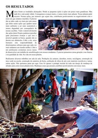 OS RESULTADOS 
uitos foram os resultados alcançados. Desde as pequenas ações à ações um pouco mais grandiosas. Mas tudo foi e está sendo válido. Conseguimos avançar muito, e vamos muito mais adiante. Nosso planeta pede socorro. Nossas ações, por menores que sejam elas, contribuem positivamente ou negativamente com o meio em que estamos inseridos. É preciso dar as mãos cada vez mais por esta causa, que delas saiam ações que ajudem nosso meio ambiente a ser mais sustentável e menos degradado por consequência de nossas escolhas. Todo o desenvolvimento das ações deste Projeto pudemos perceber quão precisamos avançar e que isso é possível quando se busca, quando não se desiste nos obstáculos. Cabe a nós, seres humanos esta responsabilidade de direcionarmos esforços para que cada vez mais tenhamos um mundo melhor. Cabe a nós professores avistarmos novos meios de desenvolver um trabalho de sensibilização com nossos estudantes. É preciso pensarmos nessa geração e nas futuras e na qualidade de vida. Na vida em nosso planeta. 
Realizamos diversos trabalhos em sala de aula. Produções de cartazes, desenhos, textos, reciclagens, construção de área verde na escola, construção de canteiros de horta, confecção de obras de arte com materiais recicláveis e tantas outras ações. Não queremos parar por aqui. Esse foi apenas o pontapé inciaial de todo um desejo de mudança de atitudes para como nosso planeta terra. Mudanças essas que possam contribuir positivamente com nosso meio. 
M  
