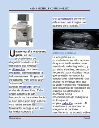 NADIA MICHELLE CURIEL MORENO
Medical Science Página 3
trasonografía o ecosono
grafía, es un
procedimiento de
diagnóstico usado en los
hospitales que emplea
el ultrasonido para crear
imágenes bidimensionales o
tridimensionales. Un pequeño
instrumento muy similar a un
"micrófono"
llamado transductor emite
ondas de ultrasonidos. Estas
ondas sonoras de alta
frecuencia se transmiten hacia
el área del cuerpo bajo estudio,
y se recibe su eco. El
transductor recoge el eco de
las ondas sonoras y
una computadora convierte
este eco en una imagen que
aparece en la pantalla.
APLICACIÓN Y UTILIDAD
La ecografía es un
procedimiento sencillo, a pesar
de que se suele realizar en el
servicio de radiodiagnóstico; y
por dicha sencillez, se usa con
frecuencia para visualizar fetos
que se están formando. La
ecografía es relativamente una
prueba no invasiva en el que
se usan vibraciones mecánicas
con frecuencia de oscilación en
el rango del ultrasonido, a
diferencia de los
procedimientos de radiografía,
en los que se
emplea radiación nuclear . Al
someterse a un examen de
ecografía, el paciente
sencillamente se acuesta sobre
U
 