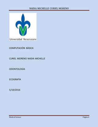 NADIA MICHELLE CURIEL MORENO
Medical Science Página 6
COMPUTACIÒN BÀSICA
CURIEL MORENO NADIA MICHELLE
ODONTOLOGÌA
ECOGRAFÌA
5/10/2016
 
