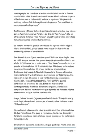 Danzas Típicas del Perú
Lina Haro García
Página 11
Como ejemplo, les citaré que el Museo Histórico del Sur de la Florida,
cuando habla sobre la música sudamericana en Miami, en lo que respecta
al Perú menciona al "vals criollo" y añade lo siguiente: "Un género de
música y baile en 3/4 de la región costeña peruana. Fuera del Perú se
conoce como el vals peruano."
Raúl Serrano y Eleazar Valverde son los autores de una obra muy valiosa
por su fuente informativa: "El Libro de Oro del Vals Peruano". Ello es
otro ejemplo de llamar "Vals Peruano" a nuestro vals o valse, sobre todo
llamarlo así cuando estamos fuera del Perú.
La historia nos relata que fue a mediados del siglo 19 cuando llegó el
Waltz o vals al Perú, y llegó desde Viena ya que ese fue el que se
extendió y popularizó por el mundo.
Don Manuel Acosta Ojeda menciona que el Waltz de Viena llegó a Lima
en 1850. Aunque también dice que en Arequipa ya conocían al Waltz por
el año 1815. Hay que hacer notar que el "Vals Vienés" empezó a hacerse
popular a fines del siglo 18. A inicios del siglo 19 (algunos historiadores
mencionan fines del siglo 18) el vals vienés fue introducido en
Inglaterra. Las tropas de Napoleón Bonaparte lo llevaron a Francia a
inicios del siglo 19 y de allí empezó a extenderse por toda Europa. Fue
recién en el siglo 19 cuando el vals vienés alcanzó su consagración
máxima con Johann Strauss (padre) y Josef Lanner a quienes
consideran los creadores del vals. Estos dos músicos eran
contemporáneos y miembros de la misma orquesta, siendo cada
composición de ellos tan maravillosa que la prensa les dedicaba páginas
enteras cada vez que tocaban un nuevo vals.
Luego, Johann Strauss (hijo) se ganaría el título de "El rey del vals" y
contribuyó a hacerlo más popular por el mundo, sobre todo con su vals
"El Danubio Azul".
Si muy bien el vals empezó a volverse criollo en el Perú a fines del siglo
19, fue Felipe Pinglo Alva quien lo revolucionó, le dio otra dimensión y
forjó una escuela que hasta el día de hoy es seguida por los cultores de
la música criolla.
El vals criollo o peruano nació pobre, al igual que Felipe Pinglo, y fue esa
 