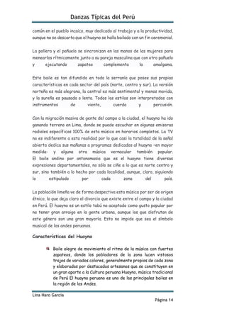 Danzas Típicas del Perú
Lina Haro García
Página 14
común en el pueblo incaico, muy dedicado al trabajo y a la productividad,
aunque no se descarta que el huayno se halla bailado con un fin ceremonial.
La pollera y el pañuelo se sincronizan en las manos de las mujeres para
menearlos rítmicamente junto a su pareja masculina que con otro pañuelo
y ejecutando zapateo complementa la amalgama.
Este baile es tan difundido en toda la serranía que posee sus propias
características en cada sector del país (norte, centro y sur). La versión
norteña es más alegrona, la central es más sentimental y menos movida,
y la sureña es pausada o lenta. Todos los estilos son interpretados con
instrumentos de viento, cuerda y percusión.
Con la migración masiva de gente del campo a la ciudad, el huayno ha ido
ganando terreno en Lima, donde se puede escuchar en algunas emisoras
radiales específicas 100% de esta música en horarios completos. La TV
no es indiferente a esta realidad por lo que casi la totalidad de la señal
abierta dedica sus mañanas a programas dedicados al huayno –en mayor
medida- y alguna otra música vernacular también popular.
El baile andino por antonomasia que es el huayno tiene diversas
expresiones departamentales, no sólo se ciñe a lo que es norte centro y
sur, sino también a lo hecho por cada localidad, aunque, claro, siguiendo
lo estipulado por cada zona del país.
La población limeña ve de forma despectiva esta música por ser de origen
étnico, lo que deja claro el divorcio que existe entre el campo y la ciudad
en Perú. El huayno es un estilo tabú no aceptado como gusto popular por
no tener gran arraigo en la gente urbana, aunque los que disfrutan de
este género son una gran mayoría. Esto no impide que sea el símbolo
musical de los andes peruanos.
Características del Huayno
Baile alegre de movimiento al ritmo de la música con fuertes
zapateos, donde los pobladores de la zona lucen vistosos
trajes de variados colores, generalmente propios de cada zona
y elaborados por destacados artesanos que se constituyen en
un gran aporte a la Cultura peruana Huayno, música tradicional
de Perú El huayno peruano es uno de los principales bailes en
la región de los Andes.
 