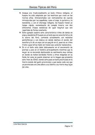 Danzas Típicas del Perú
Lina Haro García
Página 15
Aunque era tradicionalmente un baile rítmico indígena, el
huayno ha sido adoptado por los mestizos que viven en las
tierras altas. Interpretados con instrumentos de cuerda
introducidos por los españoles, como el arpa, la guitarra y la
mandolina, o con el charango indígena, los huayno tienen un
tempo rápido, normalmente de compás binario con dos
diferentes frases melódicas de igual longitud que son
repetidas de forma constante.
Este ejemplo explora este característico ritmo de danza en
arpa y mandolina El huayno es un baile que es característico de
la sierra del Perú, contando actualmente con melodias
pentafónicas y con música en donde destaca el sonido del
saxofon y/o de un arpa con un quejido en sí, pues es un ritmo
triste cuyas letras tamb ien tienen ese carácter melancólico.
En si el baile esta dado básicamente en el movimiento de
piernas y pies en el hombre principalmente mientras que la
mujer se va moviendo destacando su vestimenta muy vistosa
en donde se hallan bordados flores y otras imágenes en su
falda tal como se puede observar en la imagen que presenta
este ítem de CIAO, siendo este pues un baile practicado en la
Sierra siendo del gusto provinciano y que suena cada vez que
un provinciano en Lima añora a su familia a su tierra muy lejos
de Lima.
 