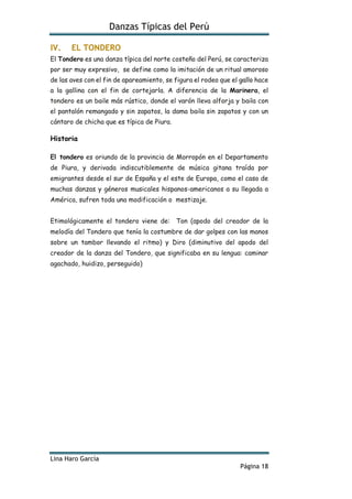 Danzas Típicas del Perú
Lina Haro García
Página 18
IV. EL TONDERO
El Tondero es una danza típica del norte costeño del Perú, se caracteriza
por ser muy expresivo, se define como la imitación de un ritual amoroso
de las aves con el fin de apareamiento, se figura el rodeo que el gallo hace
a la gallina con el fin de cortejarla. A diferencia de la Marinera, el
tondero es un baile más rústico, donde el varón lleva alforja y baila con
el pantalón remangado y sin zapatos, la dama baila sin zapatos y con un
cántaro de chicha que es típica de Piura.
Historia
El tondero es oriundo de la provincia de Morropón en el Departamento
de Piura, y derivada indiscutiblemente de música gitana traída por
emigrantes desde el sur de España y el este de Europa, como el caso de
muchas danzas y géneros musicales hispanos-americanos a su llegada a
América, sufren toda una modificación o mestizaje.
Etimológicamente el tondero viene de: Ton (apodo del creador de la
melodía del Tondero que tenía la costumbre de dar golpes con las manos
sobre un tambor llevando el ritmo) y Diro (diminutivo del apodo del
creador de la danza del Tondero, que significaba en su lengua: caminar
agachado, huidizo, perseguido)
 