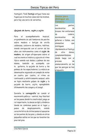Danzas Típicas del Perú
Lina Haro García
Página 22
festejar). Todo festejo antiguo tiene sus
fugas que en muchos casos son las mismas,
pero hay una serie de variantes.
Quijada de burro, cajón y cajita
Para el acompañamiento musical,
originalmente se usó tambores de parche
sobre madera o botijas de arcilla
calabazas, cencerro de madera, tablitas,
siendo enriquecido con el correr de los
años con instrumentos como el cajón de
madera, de origen afroperuano sobre el
cual se sienta el músico y ejecuta el ritmo
típico usando sus dedos y palmas de sus
manos, también se acompaña con
la guitarra, la quijada de burro y las
palmas de los espectadores. La música se
desenvuelve siguiendo un compás de notas
en cuatro por cuatro, el ritmo es
continuado y estéticamente sensual, esto
se logra mediante golpes de cajón y la
quijada de burro, cajita, agregándole
últimamente las congas y el bongó.
Durante la coreografía es común el
movimiento pélvico – ventral, hay libertad
en los pasos donde la creatividad juega un
rol importante, la danza es ágil y dinámica
donde se combinan pasos en el lugar y
pasos de desplazamiento, siendo
característica de dichos pasos el apoyarse
en las puntas de los pies, y dando en otros
pequeños saltos en los que se levantan los
pies del piso.
Gestos para
distinguir en
Tondero.
Los gestos,
movimientos de
brazos, los contorneos
de cadera,
movimientos de
polleras o faldas, son
elementos que
distinguen
rápidamente el festejo
de otra danza,
complementándose
desde luego con el
proceso de
enamoramiento en las
que las parejas se han
propuesto.
 