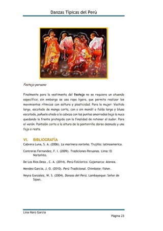Danzas Típicas del Perú
Lina Haro García
Página 23
Festejo peruano
Finalmente para la vestimenta del festejo no se requiere un atuendo
específico, sin embargo se usa ropa ligera, que permita realizar los
movimientos rítmicos con soltura y plasticidad. Para la mujer: Vestido
largo, escotado de manga corta, con o sin mandil o falda larga y blusa
escotada, pañuelo atado a la cabeza con las puntas amarradas bajo la nuca
quedando la frente protegida con la finalidad de retener el sudor. Para
el varón: Pantalón corto a la altura de la pantorrilla dorso desnudo y una
faja o resta.
VI. BIBLIOGRAFÍA
Cabrera Luna, S. A. (2006). La marinera norteña. Trujillo: latinoamerica.
Contreras Fernandez, F. I. (2009). Tradiciones Peruanas. Lima: El
Norteñito.
De Los Rios Deza , C. A. (2014). Perú Folclorico. Cajamarca: Atenea.
Mendez García, J. O. (2010). Perú Tradicional. Chimbote: fisher.
Neyra Gonzalez, W. S. (2004). Danzas del Perú. Lambayeque: Señor de
Sipan.
 