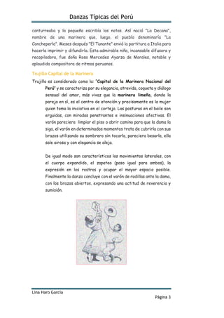 Danzas Típicas del Perú
Lina Haro García
Página 3
canturreaba y la pequeña escribía las notas. Así nació "La Decana",
nombre de una marinera que, luego, el pueblo denominaría "La
Concheperla". Meses después "El Tunante" envió la partitura a Italia para
hacerla imprimir y difundirla. Esta admirable niña, incansable difusora y
recopiladora, fue doña Rosa Mercedes Ayarza de Morales, notable y
aplaudida compositora de ritmos peruanos.
Trujillo Capital de la Marinera
Trujillo es considerado como la: “Capital de la Marinera Nacional del
Perú” y se caracteriza por su elegancia, atrevida, coqueta y diálogo
sensual del amor, más vivaz que la marinera limeña, donde la
pareja en sí, es el centro de atención y precisamente es la mujer
quien toma la iniciativa en el cortejo. Las posturas en el baile son
erguidas, con miradas penetrantes e insinuaciones afectivas. El
varón pareciera limpiar el piso o abrir camino para que la dama la
siga, el varón en determinados momentos trata de cubrirla con sus
brazos utilizando su sombrero sin tocarla, pareciera besarla, ella
sale airosa y con elegancia se aleja.
De igual modo son característicos los movimientos laterales, con
el cuerpo expandido, el zapateo (paso igual para ambos), la
expresión en los rostros y ocupar el mayor espacio posible.
Finalmente la danza concluye con el varón de rodillas ante la dama,
con los brazos abiertos, expresando una actitud de reverencia y
sumisión.
 