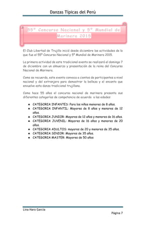 Danzas Típicas del Perú
Lina Haro García
Página 7
El Club Libertad de Trujillo inició desde diciembre las actividades de lo
que fue el 55º Concurso Nacional y 5º Mundial de Marinera 2015.
La primera actividad de este tradicional evento se realizará el domingo 7
de diciembre con un almuerzo y presentación de la reina del Concurso
Nacional de Marinera.
Como se recuerda, este evento convoca a cientos de participantes a nivel
nacional y del extranjero para demostrar la belleza y el encanto que
envuelve esta danza tradicional trujillana.
Como hace 55 años el concurso nacional de marinera presenta sus
diferentes categorías de competencia de acuerdo a las edades:
 CATEGORIA INFANTES: Para los niños menores de 8 años.
 CATEGORIA INFANTIL: Mayores de 8 años y menores de 12
años.
 CATEGORIA JUNIOR: Mayores de 12 años y menores de 16 años.
 CATEGORIA JUVENIL: Mayores de 16 años y menores de 20
años.
 CATEGORIA ADULTOS: mayores de 20 y menores de 35 años.
 CATEGORIA SENIOR: Mayores de 35 años.
 CATEGORIA MASTER: Mayores de 50 años
 