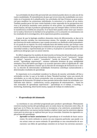 Las actividades de desarrollo personal (de uno mismo) pueden darse en cada una de las
cuatro modalidades. El entendimiento de para qué sirven estas dos modalidades son esen-
ciales en el momento de la planificación. Las actividades del tipo B tienen un gran poten-
cial para modificar las actuaciones individuales, la estructura y la cultura de un centro.
También pueden pecar de tener visión limitada y estar separadas de las perspectivas teó-
ricas y de prácticas asentadas como positivas en otras partes. Las modalidades, normal-
mente lejanas, del tipo A producen aprendizajes que casi siempre fallan a la hora de hacer
la transferencia al ámbito de actuación. Si se hacen bien pueden evitar tener que reinven-
tar la rueda y favorecen la claridad en los propósitos y en la actuación en consonancia con
los resultados de la investigación y de la experiencia positiva acumulada.

   A pesar de que la tipología establece elementos claros de diferenciación, se dan en la
realidad mezclas variadas con intervenciones mixtas. Por ejemplo, un grupo de trabajo
que funciona de modo autónomo y que cuando encuentra un obstáculo acude puntualmen-
te a la ayuda de un experto. Un curso realizado fuera del ámbito escolar, que incluye como
uno de los elementos del programa la realización de un proyecto para dar respuesta a una
necesidad sentida y experimentada por el centro y el proyecto es asesorado por los com-
pañeros/as del grupo y por un asesor externo.

   Es difícil categorizar los modelos de intervención en formación del profesorado, porque
cuando utilizamos etiquetas de actuaciones formativas como “curso”, “seminario”, “grupo
de trabajo”, “asesoría a centro”, “consultoría”, “sesión de formación”, “investigación-
acción”, “aprendizaje experiencial”... estamos utilizando términos de gran ambigüedad
semántica. Para ello habría que llegar a un acuerdo operativo sobre el significado de cada
cosa. De todo ello podemos concluir que la elección de estrategias de formación no es neu-
tra. La elección de determinadas modalidades formativas contribuye sustancialmente a
determinados resultados de aprendizaje.

   Es importante en la actualidad considerar la eficacia de mezclar actividades off-line y
actividades on-line. Lo que se ha dado en llama “blended learning” como una mezcla de
actividades, no es solo un futuro prometedor sino un presente consolidado con muchos
programas de formación. El trabajo en línea permite desarrollar desde las actividades con-
sideradas más clásicas – conferencias, cursos, programas de entrenamiento…- hasta las
más avanzadas de aprendizaje experiencial – aprendizaje en el trabajo, e-coaching, e-
mentoring, shadowing, observación mutua, equipos de trabajo en colaboración -.




      El aprendizaje del alumnado


    La enseñanza es una actividad programada para producir aprendizajes. Últimamente
conviven muchas teorías del aprendizaje pero no están claras las relaciones entre ellas. Al
igual que en la Física, las nuevas teorías se incorporan a las anteriores acumulando los
                                                                                               CONVIVES nº1 julio 2012




efectos explicativos. Las nuevas teorías tienden a explicar mejor que las anteriores algunas
cosas pero no otras que se explican bien por las ya conocidas. Coexisten las siguientes ex-
plicaciones del aprendizaje:
     Aprender es hacer asociaciones: El aprendizaje es el resultado de hacer asocia-
        ciones. Un cierto estímulo se asocia con una respuesta particular, que puede a su
        vez actuar como un nuevo estímulo. El aprendizaje es una concatenación de aso-
        ciaciones. Los fallos de aprendizaje consisten en no hacer las correctas asociacio-
                                                                                               1
                                                                                               3
 