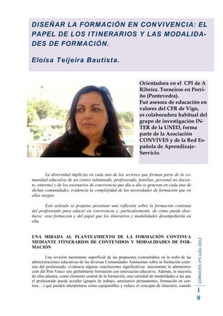 DISEÑAR LA FORMACIÓN EN CONVIVENCIA: EL
PAPEL DE LOS ITINERARIOS Y LAS MODALIDA-
DES DE FORMACIÓN.

Eloísa Teijeira Bautista.


                                                               Orientadora en el CPI de A
                                                               Ribeira. Torneiros en Porri-
                                                               ño (Pontevedra).
                                                               Fué asesora de educación en
                                                               valores del CFR de Vigo,
                                                               es colaboradora habitual del
                                                               grupo de investigación IN-
                                                               TER de la UNED, forma
                                                               parte de la Asociación
                                                               CONVIVES y de la Red Es-
                                                               pañola de Aprendizaje-
                                                               Servicio.



        La diversidad implícita en cada uno de los sectores que forman parte de la co-
munidad educativa de un centro (alumnado, profesorado, familias, personal no docen-
te, entorno) y de los escenarios de convivencia que día a día se generan en cada una de
dichas comunidades, evidencia la complejidad de las necesidades de formación que en
ellas surgen.

       Este artículo se propone presentar una reflexión sobre la formación continua
del profesorado para educar en convivencia y, particularmente, de cómo puede dise-
ñarse esta formación y del papel que los itinerarios y modalidades desempeñarán en
ella.


UNA MIRADA AL PLANTEAMIENTO DE LA FORMACIÓN CONTINUA
                                                                                                 CONVIVES nº1 julio 2012




MEDIANTE ITINERARIOS DE CONTENIDOS Y MODALIDADES DE FOR-
MACIÓN

         Una revisión meramente superficial de las propuestas (consultables en la web) de las
administraciones educativas de las diversas Comunidades Autónomas sobre la formación conti-
nua del profesorado, evidencia algunas conclusiones significativas: únicamente la administra-
ción del País Vasco une globalmente formación con innovación educativa. Además, la mayoría
de ellas plantea, como elemento central de la formación, una variedad de modalidades a las que
el profesorado puede acceder (grupos de trabajo, seminarios permanentes, formación en cen-
tros,…) que pueden interpretarse como equiparables y reduce el concepto de itinerario, cuando
                                                                                                 1
                                                                                                 8
 