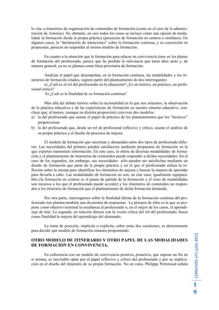lo cita, a itinerarios de organización de contenidos de formación (como en el caso de la adminis-
tración de Asturias). No obstante, en casi todos los casos se incluye como una opción de moda-
lidad, la formación desde la propia práctica (proyectos de formación en centros o similares). En
algunos casos, la “declaración de intenciones” sobre la formación continua, y su concreción en
propuestas, parecen no responder al mismo modelo de formación.

       En cuanto a la situación que la formación para educar en convivencia tiene en los planes
de formación del profesorado, parece que ha perdido la relevancia que tenía años atrás y, de
manera general, ya no se plantea como línea prioritaria de formación.

        Analizar el papel que desempeñan, en la formación continua, las modalidades y los iti-
nerarios de formación citados, sugiere partir del planteamiento de dos interrogantes:
        a) ¿Cuál es el rol del profesorado en la educación? ¿Es un teórico, un práctico, un profe-
sional crítico?
         b) ¿Cuál es la finalidad de su formación continua?

        Más allá del debate teórico sobre la racionalidad en la que nos situemos, la observación
de la práctica educativa y de las experiencias de formación en nuestro entorno educativo, con-
cluye que, al menos, (aunque en distinta proporción) conviven dos modelos:
a) la del profesorado que asume el papel de práctico de los planteamientos que los “técnicos”
    proporcionan.
b) la del profesorado que, desde un rol de profesional reflexivo y crítico, asume el análisis de
    su propia práctica y el diseño de procesos de mejora.

         El modelo de formación que necesitan y demandan estos dos tipos de profesorado difie-
ren. Las necesidades del primero pueden satisfacerse mediante propuestas de formación en la
que expertos transmiten información. En este caso, la oferta de diversas modalidades de forma-
ción y el planteamiento de itinerarios de contenidos puede responder a dichas necesidades. En el
caso de los segundos, sin embargo, sus necesidades sólo pueden ser satisfechas mediante un
diseño de formación que parte de la propia práctica y en el que el profesorado utiliza la re-
flexión sobre la misma para identificar los elementos de mejora y buscar la manera de aprender
para llevarla a cabo. Las modalidades de formación no son, en este caso, igualmente equipara-
bles (la formación en centros es el punto de partida de la formación y el resto de modalidades
son recursos a los que el profesorado puede acceder) y los itinerarios de contenidos no respon-
den a los itinerario de formación que el planteamiento de dicha formación demanda.

        Por otra parte, interrogarnos sobre la finalidad última de la formación continua del pro-
fesorado nos plantea también una dicotomía de respuestas. La primera de ellas es la que se pro-
pone como objetivo terminal la enseñanza al profesorado o, en el mejor de los casos, el aprendi-
zaje de éste. La segunda, en relación directa con la visión crítica del rol del profesorado, busca
como finalidad la mejora del aprendizaje del alumnado.

        La toma de posición, implícita o explícita, sobre estas dos cuestiones, es determinante
para decidir qué modelo de formación estamos proponiendo.
                                                                                                     CONVIVES nº1 julio 2012




OTRO MODELO DE ITINERARIO Y OTRO PAPEL DE LAS MODALIDADES
DE FORMACIÓN EN CONVIVENCIA.

        En coherencia con un modelo de convivencia positiva, proactiva, que supone un fin en
sí misma, es inevitable optar por el papel reflexivo y crítico del profesorado y por su implica-
ción en el diseño del itinerario de su propia formación. No en vano, Philippe Perrenoud señala




                                                                                                     1
                                                                                                     9
 