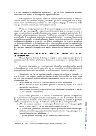en su libro “Diez nuevas competencias para enseñar”1, que una de las competencias necesarias
para la formación docente es la de organizar la propia formación.

        Esta organización de la propia formación continua plantea el itinerario de formación
como un camino de formación complejo, inacabado, que se va construyendo con la propia
práctica y que, inevitablemente, constituye una labor conjunta del equipo de profesores y profe-
soras que comparten los mismos escenarios de convivencia.

        Desde este enfoque que acabamos de esbozar, los equipos docentes deberán analizar e
indagar sobre qué recursos pueden proporcionarles información, guía, apoyo,... para construir su
propio conocimiento, para aprender. Tomando como modelo lo que, desde las tecnologías de la
información y la comunicación, se denomina PLE (Personal Learning Environment, o entornos
personalizados de aprendizaje), las distintas fuentes de información y comunicación que consti-
tuyen el entorno virtual y no virtual del equipo docente constituirán, entonces, los recursos de
partida que contribuirán a su formación y que deberán ir ampliándose con el propio aprendizaje.
Las distintas modalidades de formación que ahora mismo se plantean, desempeñarán distintos
papeles: la formación en centros será el punto de partida de la formación y el resto de modalida-
des, recursos a los que el profesorado puede acceder durante el recorrido de su itinerario forma-
tivo.

ALGUNAS SUGERENCIAS PARA EL DISEÑO DEL PROPIO ITINERARIO
DE FORMACIÓN
       Diseñar el propio itinerario de formación exigirá, al equipo de profesorado, dotarse de
instrumentos para la reflexión y la toma de decisiones. A continuación se sugieren algunos de
ellos:

        El primero tiene relación con cómo se aprende. Saber cómo aprendemos, cómo aprende
el alumnado, en este caso a convivir, es un saber que nos proporciona no sólo la propia teoría de
la educación sino la simple recuperación del recuerdo de nuestros propios aprendizajes:

        Si analizamos qué fue más significativo en los procesos que nos llevaron a aprender a lo
largo de nuestra vida, podemos concluir que hay experiencias indispensables que hemos tenido
que vivir para aprender (dejando de lado múltiples estrategias, motivaciones, etc.). Así, pode-
mos identificar que:
    a) Hemos tenido que practicar en situaciones auténticas (reales o simuladas)
    b) Ha sido necesario la ayuda de expertos (personas o materiales), excepto en el caso de
        aprendizajes muy simples.
    c) Ha contribuido de forma relevante al aprendizaje, la observación crítica de la práctica
        de otros (expertos y no expertos)

        Si es así como aprendemos, si es así como el alumnado va a aprender, las experiencias
que el profesorado tiene que proporcionarles van a exigirles una serie de habilidades, de saberes
etc. que tendrán que desarrollar como profesionales, que tendrán que aprender. Y por tanto,
también como aprendices, el equipo de profesores y profesoras ha de interrogarse sobre:
                                                                                                    CONVIVES nº1 julio 2012




     A. ¿Qué experiencias necesitamos vivenciar para formarnos en convivencia, para poder
        educar en y para convivir? ¿de qué manera podemos experimentarlas?
     B. ¿A qué recursos (personales o materiales) expertos podemos/necesitamos recurrir para
        recabar información que podamos transformar en conocimiento, para que nos guíe en la
        adquisición de diferentes habilidades,…?
     C. ¿A quiénes podemos observar y con qué elementos de análisis crítico?



1
    Perrenoud, P. (2004). Diez nuevas competencias para enseñar. Barcelona: Graó.
                                                                                                    2
                                                                                                    0
 