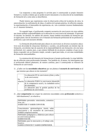 Las respuestas a estas preguntas le servirán para ir construyendo su propio itinerario
formativo y resulta evidente que no podrá recurrir únicamente a la selección de las modalidades
de formación tal y como antes se describieron.

        Puede intuirse que experiencias como la observación crítica de la práctica de otros, la
autoevaluación, la confrontación de ideas, el análisis de la propia práctica, la reflexión conjunta,
la experimentación, el intercambio de experiencias, etc. van a constituir recursos fundamentales
en el itinerario formativo.

        En segundo lugar, el profesorado comparte escenarios de convivencia con otros adultos
que tienen también responsabilidades en la educación en convivencia del alumnado. El personal
no docente, las familias, los adultos del entorno, tienen también necesidades de formación que
en algún punto, han de encontrarse con el itinerario de formación profesional de los profesores y
profesoras y que será necesario abordar.

        La formación del profesorado para educar en convivencia en diversos escenarios educa-
tivos (con diversidad de situaciones familiares y sociales, con profesorado con distinto tipo de
formación, con distinto tipo de asunción de la responsabilidad de esta formación y de esta tarea
profesional, etc.), apunta, pues, a que estamos hablando de un proceso complejo, al que no po-
demos responder con un itinerario simple, cerrado e igual para todos, ni con unas modalidades
de formación intercambiables.

        La construcción del itinerario de formación por el propio profesorado, le exige habilida-
des de reflexión como profesionales formados. Tres podrían ser, al menos, los interrogantes que
el profesorado debería plantearse, de manera continua, para ir construyendo su itinerario de
formación en convivencia:

1) ¿Cuáles son las necesidades educativas que nos plantea el escenario de convivencia en el
   que tenemos que educar en éste momento?

               La educación EN la convivencia (clima y cultu-
               ra de convivencia)
     En
     relación La educación PARA la convivencia (desarrollo
     a        de la competencia social y la ciudadanía activa
              del alumnado)
              La educación para la gestión pacífica de los
              problemas de convivencia.

2) ¿Qué competencias nos exigen las anteriores necesidades como profesorado (colectiva e
   individualmente)?, en relación a:

     Habilidades personales: emocionales, comunica-
     tivas, etc.:
                                                                                                       CONVIVES nº1 julio 2012




     SABER SER Y SABER CONVIVIR.

     Conocimientos epistemológicos (teoría sobre
     convivencia) y de escenarios de convivencia:
     SABER comprensivamente.
     Habilidades pedagógicas y didácticas para educar
     en convivencia positiva:
     SABER HACER.
     Habilidades para la innovación y el trabajo cola-
     borativo:
     SABER CONOCER Y SABER EMPRENDER.
                                                                                                       2
                                                                                                       1
 