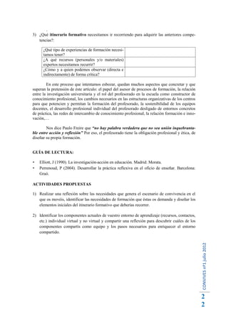.
3) ¿Qué itinerario formativo necesitamos ir recorriendo para adquirir las anteriores compe-
   tencias?:

      ¿Qué tipo de experiencias de formación necesi-
      tamos tener?
      ¿A qué recursos (personales y/o materiales)
      expertos necesitamos recurrir?
      ¿Cómo y a quien podemos observar (directa e
      indirectamente) de forma crítica?

        En este proceso que intentamos esbozar, quedan muchos aspectos que concretar y que
superan la pretensión de éste artículo: el papel del asesor de procesos de formación, la relación
entre la investigación universitaria y el rol del profesorado en la escuela como constructor de
conocimiento profesional, los cambios necesarios en las estructuras organizativas de los centros
para que potencien y permitan la formación del profesorado, la sostenibilidad de los equipos
docentes, el desarrollo profesional individual del profesorado desligado de entornos concretos
de práctica, las redes de intercambio de conocimiento profesional, la relación formación e inno-
vación,…

        Nos dice Paulo Freire que “no hay palabra verdadera que no sea unión inquebranta-
ble entre acción y reflexión” Por eso, el profesorado tiene la obligación profesional y ética, de
diseñar su propia formación.


GUÍA DE LECTURA:

   Elliott, J (1990). La investigación-acción en educación. Madrid: Morata.
   Perrenoud, P (2004). Desarrollar la práctica reflexiva en el oficio de enseñar. Barcelona:
    Graó.

ACTIVIDADES PROPUESTAS

1) Realizar una reflexión sobre las necesidades que genera el escenario de convivencia en el
   que os movéis, identificar las necesidades de formación que éstas os demanda y diseñar los
   elementos iniciales del itinerario formativo que deberías recorrer.

2) Identificar los componentes actuales de vuestro entorno de aprendizaje (recursos, contactos,
   etc.) individual virtual y no virtual y compartir una reflexión para descubrir cuáles de los
   componentes compartís como equipo y los pasos necesarios para enriquecer el entorno
   compartido.
                                                                                                    CONVIVES nº1 julio 2012




                                                                                                    2
                                                                                                    2
 