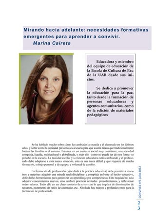 Mirando hacia adelante: necesidades formativas
emergentes para aprender a convivir.
   Marina Caireta


                                                             Educadora y miembro
                                                       del equipo de educación de
                                                       la Escola de Cultura de Pau
                                                       de la UAB desde sus ini-
                                                       cios.

                                                             Se dedica a promover
                                                       la educación para la paz,
                                                       tanto desde la formación de
                                                       personas educadoras y
                                                       agentes comunitarios, como
                                                       de la edición de materiales
                                                       pedagógicos




        Se ha hablado mucho sobre cómo ha cambiado la escuela y el alumnado en los últimos
años, y sobre como la sociedad presiona a la escuela para que asuma tareas que tradicionalmente
hacían las familias o el entorno. Estamos en un contexto social muy cambiante, una sociedad
compleja, líquida, multicultural y globalizada, y todo ello –como no puede ser de otra forma- se
percibe en la escuela. La realidad escolar y la función educadora están cambiando y el profeso-
rado debe adaptarse a esta nueva situación, esta es una tarea difícil y que requiere de mucha
formación, trabajo personal y de equipo, y voluntad de cambio.
                                                                                                   CONVIVES nº1 julio 2012




        La formación de profesorado (vinculada a la práctica educativa) debe permitir a maes-
tros y maestras adquirir una mirada multidisciplinar y compleja enfrente al hecho educativo,
debe darles herramientas para garantizar un aprendizaje por competencias. Esto requiere no solo
adquirir conocimientos nuevos, sino también practicar actitudes procedimientos, y reflexionar
sobre valores. Todo ello en un claro contexto de crisis con lo que implica de disminución de
recursos, incremento de ratios de alumnado, etc. Sin duda hay nuevos y profundos retos para la
formación de profesorado.



                                                                                                   2
                                                                                                   3
 