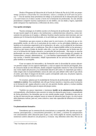 Desde el Programa de Educación de la Escola de Cultura de Pau de la UAB, nos propo-
nemos “promover y desarrollar los conocimientos, valores y actitudes de la EP entre las perso-
nas ”2. Una de nuestras áreas prioritarias de trabajo es la promoción de la educación para la paz
y la convivencia en el marco escolar a través de la formación de profesorado. En este artículo
pretendemos compartir nuestras experiencias en este ámbito, con sus dudas y logros, esperando
poder enriquecer las experiencias y reflexiones de otros y otras.

Una opción estratégica

        Nuestra estrategia en el ámbito escolar es la formación de profesorado. Somos conscien-
tes que nuestro papel es de apoyo a las instituciones y administraciones educativas, somos úni-
camente tres personas en el equipo, y debemos focalizar mucho nuestras intervenciones, por eso
optamos por la formación de profesorado, es la actividad que valoramos como de más impacto.

        Entendemos que para avanzar en educar para la convivencia y la cultura de paz es im-
prescindible incidir, no sólo en el currículum de un centro o en las actividades didácticas, sino
también en la estructura organizativa de la institución y de aula, y en la calidad de las relaciones
educativas y personales que se establezcan. Para ello es imprescindible influir en las personas y
colectivos que tienen el poder de decidir sobre ello, y por eso valoramos que la forma más efi-
caz es la formación del equipo educativo, en particular del profesorado. Aún mejor es mezclar
profesorado con otros colectivos con incidencia educativa en el centro (equipo de comedor, de
extraescolares, conserje, administrativas…), y con familias (representantes del AMPA, del con-
sejo escolar, o familias interesadas). Añadir representantes de los servicios educativos munici-
pales también es aconsejable.

        Crear un espacio de intercambio y de formación entre la diversidad de actores educati-
vos permite romper con los espacios habituales y crear un espacio de relación privilegiado, don-
de conocerse desde un sitio diferente, donde compartir inquietudes entorno la vida escolar desde
una visión amplia del proyecto y la cotidianidad educativa del centro. Es importante que todos y
todas tengan claro la responsabilidad y tareas de cada cual, para debatir sobre todo lo que afecta
el centro, pero dejar el margen de decisión a quien corresponde cada cosa, sin pisarse espacios,
el profesorado es muy receloso con esto.

        En resumen, optamos por la modalidad de formación de profesorado en forma de aseso-
ramiento a centros. Esta modalidad, más allá que formar maestros y maestras, pone la atención
en la formación del equipo educativo como tal, esto permite diseñar, aplicar y evaluar medidas
de intervención específicas para la mejora del propio centro.

         También nos parece importante e intentamos incidir en la administración educativa
correspondiente, ofreciéndonos para asesorar en temas de educación para la paz y respondiendo
de forma prioritaria a las demandas que en este sentido puedan surgir. Entendemos que este es
un tipo de intervención que cualquier asesor en temas de educación para la paz y la convivencia
debe plantearse realizar, para así, como colectivo, tener más capacidad de influencia en la admi-
nistración.
                                                                                                       CONVIVES nº1 julio 2012




Un planteamiento formativo

        Entendemos que la construcción de conocimiento es compartida, ellas aportan sus expe-
riencias, preocupaciones y conocimientos personales y de centro, y nosotras las enriquecemos
con conocimientos sobre educación para la paz y una visión amplia de nuestra experiencia en
numerosos centros educativos con proyectos y vivencias muy diferentes entre ellos. Por eso un


2
    http://escolapau.uab.cat/index.php.
                                                                                                       2
                                                                                                       4
 
