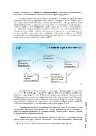 elemento fundamental es la actitud de la persona formadora, entendemos que esta debe ser de
intercambio, de escucha mutua, humilde, horizontal, de aprendizaje y gratitud.

        Creemos que cualquier acción formativa que pretenda un aprendizaje significativo debe
partir de las necesidades y experiencias de las personas participantes. Por eso sentimos que la
metodología de formación debe darles la palabra mayoritariamente a ellas, y a partir de aquí ir
introduciendo elementos y reflexiones que enriquezcan sus conocimientos. Desde esta opción
partimos del enfoque metodológico socio afectivo, legado que nos aporta la educación para la
paz conflictual. Es decir, el enfoque socio afectivo “consiste en vivir en la propia piel la situa-
ción que se quiere trabajar, y de esta manera, tener una experiencia en primera persona que
nos haga entender y sentir lo que estamos trabajando, motivarnos a investigarlo y, en definiti-
va, desarrollar una actitud empática que nos lleve a contrastar nuestros valores comportamien-
tos para avanzar en un compromiso transformador”3.




         En las formaciones utilizamos mucho el uso de juegos y dinámicas, pero no son las úni-
cas opciones. La metodología socio afectiva aglutina diferentes métodos y posibilidades:
dinámicas y juegos grupales, visión de documentos gráficos, aprendizaje-servicio, experimenta-
ción (experimentos, proyectos, investigaciones, etc.), visitas (conocimiento directo de espacios
naturales, lugares simbólicos, etc.), entrevistas (conocimiento directo de personas y testimo-
nios), situaciones cotidianas que aprovechamos como situaciones educativas (por ejemplo los
                                                                                                      CONVIVES nº1 julio 2012




conflictos), visualizaciones, el aprendizaje cooperativo o la práctica reflexiva.

         También usamos mucho los estudios de casos a partir de juegos de rol, situarnos en ca-
sos cercanos y disponer de los personajes y sus experiencias nos da muchos elementos para el
análisis de los problemas y ensayo de posibles soluciones. En este sentido el teatro del oprimido
de Augusto Boal nos da muchos recursos.

        Todas estas metodologías nos permiten construir en las sesiones de formación una es-
tructura de aula participativa, creativa y noviolenta. Eso nos parece fundamental para asegurar
3
    CASCÓN, P: Educar en y para el conflicto. Escola de Cultura de Pau, octubre 2001, pp 23.
                                                                                                      2
                                                                                                      5
 
