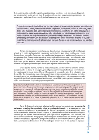 la coherencia entre contenidos y prácticas pedagógicas, insistimos en la importancia de garanti-
zar una estructura social (en este caso de aula) noviolenta, pues las personas respondemos a las
exigencias y reglas (explícitas o implícitas) de la estructura que nos acoge.




   Compartimos una anécdota habitual que nos hace reflexionar sobre como las personas respondemos a
   las estructuras: a veces para trabajar el modelo cooperativo o competitivo usamos el tradicional juego
   de las sillas musicales. Este ejercicio siempre me impresiona por la forma tan gráfica en que pone en
   evidencia como las personas respondemos a las estructuras. Las estrategias de los jugadores en el
   turno competitivo son muy diferentes a las que usan en el juego cooperativo, las vivencias también.
   Entre risas y comentarios, en la evaluación los participantes toman consciencia de cómo en el juego
   respondieron inconscientemente a la estructura marcada, fuera o no de forma respetuosa con las otras
   personas.



        Por eso nos parece muy importante que el profesorado entienda que la vida cotidiana en
el aula y el centro es la principal experiencia socio afectiva para niños y niñas, que –como
hemos dicho- responden fielmente a los mandatos de las estructuras sociales que los acogen y
aprenden de ellas. En conclusión, garantizar una organización democrática y noviolenta del aula
y del centro, la calidad de las relaciones vividas, y el acompañamiento de estas experiencias de
reflexiones que les permitan tomar consciencia de ello –tal y como exige la metodología socio
afectiva-, es el principal recurso para educar para la paz en el marco escolar.

         Dicho de otra manera, superar el currículum oculto, las incoherencias entre los conteni-
dos aprendidos en forma de conceptos, y los adquiridos en forma de habilidades, comportamien-
tos y actitudes a través de los modelos vividos, es uno de los grandes retos de la educación para
la paz. Hay dos herramientas para evitar un currículum oculto: garantizar un cotidiano noviolen-
to en coherencia con los valores y contenidos del proyecto educativo, y ofrecer unos procesos de
aprendizaje en el aula que garanticen la coherencia con el PEC: participativos, autónomos, so-
ciales y que fomenten el aprendizaje por competencias.

Empatizar con el alumnado: Reímos –maestras y yo- cuando en las formaciones aparecen al-
gunos ejercicios donde las participantes, tan puestas en el trabajo en pequeños grupos, aparte
de generar un volumen de ruido que ellas nunca aceptarían en sus aulas, se saltan las normas
explicadas y contrastadas al inicio del ejercicio. La evaluación de la experiencia siempre es
muy interesante: los niños y niñas no siempre se saltan las normas para molestar, puede ser
que estén concentrados, no las hayan entendió, se les hayan olvidado… al igual que a sus ma-
estras les ha ocurrido en la sesión de formación, pero esta no es la sensación que muchas ma-
estras tienen.
                                                                                                    CONVIVES nº1 julio 2012




        Partir de la experiencia socio afectiva también es una herramienta para promover la
cultura de investigación pedagógica sobre la propia práctica entre el profesorado, un gran
reto para superar la barrera “academia-práctica docente” y construir teoría pedagógica a partir
de las experiencias educativas de aula. A parte, la complejidad actual de las aulas hace impres-
cindible que los equipos educativos tengan gran capacidad de adaptación a cada situación, eso
no se resuelve con recetas pedagógicas, sino que requiere de habilidades del docente que sólo la
combinación entre su experiencia, enriquecida con nuevos conocimientos teóricos, puede apor-
tarle. Aprovechar las formaciones de profesorado para promover en él esta cultura es importan-



                                                                                                    2
                                                                                                    6
 