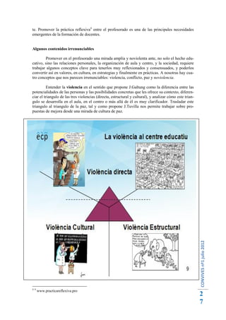 te. Promover la práctica reflexiva4 entre el profesorado es una de las principales necesidades
emergentes de la formación de docentes.


Algunos contenidos irrenunciables

        Promover en el profesorado una mirada amplia y noviolenta ante, no solo el hecho edu-
cativo, sino las relaciones personales, la organización de aula y centro, y la sociedad, requiere
trabajar algunos conceptos clave para tenerlos muy reflexionados y consensuados, y poderlos
convertir así en valores, en cultura, en estrategias y finalmente en prácticas. A nosotras hay cua-
tro conceptos que nos parecen irrenunciables: violencia, conflicto, paz y noviolencia.

          Entender la violencia en el sentido que propone J.Galtung como la diferencia entre las
potencialidades de las personas y las posibilidades concretas que les ofrece su contexto, diferen-
ciar el triangulo de las tres violencias (directa, estructural y cultural), y analizar cómo este trian-
gulo se desarrolla en el aula, en el centro o más allá de él es muy clarificador. Trasladar este
triangulo al triangulo de la paz, tal y como propone J.Tuvilla nos permite trabajar sobre pro-
puestas de mejora desde una mirada de cultura de paz.




                                                                                                          CONVIVES nº1 julio 2012




44
     www.practicareflexiva.pro
                                                                                                          2
                                                                                                          7
 