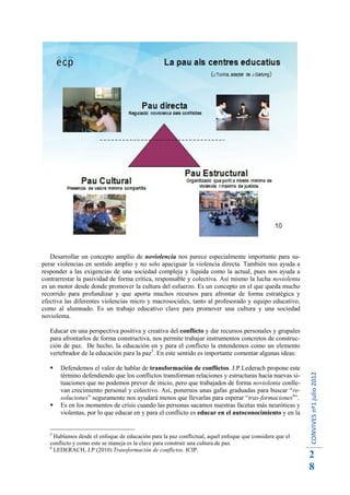 Desarrollar un concepto amplio de noviolencia nos parece especialmente importante para su-
perar violencias en sentido amplio y no solo apaciguar la violencia directa. También nos ayuda a
responder a las exigencias de una sociedad compleja y líquida como la actual, pues nos ayuda a
contrarrestar la pasividad de forma crítica, responsable y colectiva. Así mismo la lucha noviolenta
es un motor desde donde promover la cultura del esfuerzo. Es un concepto en el que queda mucho
recorrido para profundizar y que aporta muchos recursos para afrontar de forma estratégica y
efectiva las diferentes violencias micro y macrosociales, tanto al profesorado y equipo educativo,
como al alumnado. Es un trabajo educativo clave para promover una cultura y una sociedad
noviolenta.

   Educar en una perspectiva positiva y creativa del conflicto y dar recursos personales y grupales
   para afrontarlos de forma constructiva, nos permite trabajar instrumentos concretos de construc-
   ción de paz. De hecho, la educación en y para el conflicto la entendemos como un elemento
   vertebrador de la educación para la paz5. En este sentido es importante comentar algunas ideas:

      Defendemos el valor de hablar de transformación de conflictos. J.P.Lederach propone este
                                                                                                          CONVIVES nº1 julio 2012




       término defendiendo que los conflictos transforman relaciones y estructuras hacia nuevas si-
       tuaciones que no podemos prever de inicio, pero que trabajados de forma noviolenta conlle-
       van crecimiento personal y colectivo. Así, ponernos unas gafas graduadas para buscar “re-
       soluciones” seguramente nos ayudará menos que llevarlas para esperar “tras-formaciones6”.
      Es en los momentos de crisis cuando las personas sacamos nuestras facetas más neuróticas y
       violentas, por lo que educar en y para el conflicto es educar en el autoconocimiento y en la


   5
     Hablamos desde el enfoque de educación para la paz conflictual, aquel enfoque que considera que el
   conflicto y como este se maneja es la clave para construir una cultura de paz.
   6
     LEDERACH, J.P (2010) Transformación de conflictos. ICIP.
                                                                                                          2
                                                                                                          8
 