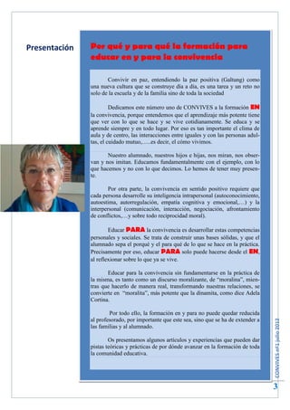Presentación   Por qué y para qué la formación para
                    2

               educar en y para la convivencia

                      Convivir en paz, entendiendo la paz positiva (Galtung) como
               una nueva cultura que se construye día a día, es una tarea y un reto no
               solo de la escuela y de la familia sino de toda la sociedad

                        Dedicamos este número uno de CONVIVES a la formación EN
               la convivencia, porque entendemos que el aprendizaje más potente tiene
               que ver con lo que se hace y se vive cotidianamente. Se educa y se
               aprende siempre y en todo lugar. Por eso es tan importante el clima de
               aula y de centro, las interacciones entre iguales y con las personas adul-
               tas, el cuidado mutuo,…..es decir, el cómo vivimos.

                      Nuestro alumnado, nuestros hijos e hijas, nos miran, nos obser-
               van y nos imitan. Educamos fundamentalmente con el ejemplo, con lo
               que hacemos y no con lo que decimos. Lo hemos de tener muy presen-
               te.

                       Por otra parte, la convivencia en sentido positivo requiere que
               cada persona desarrolle su inteligencia intrapersonal (autoconocimiento,
               autoestima, autorregulación, empatía cognitiva y emocional,…) y la
               interpersonal (comunicación, interacción, negociación, afrontamiento
               de conflictos,…y sobre todo reciprocidad moral).

                       Educar PARA la convivencia es desarrollar estas competencias
               personales y sociales. Se trata de construir unas bases sólidas, y que el
               alumnado sepa el porqué y el para qué de lo que se hace en la práctica.
               Precisamente por eso, educar PARA solo puede hacerse desde el EN,
               al reflexionar sobre lo que ya se vive.

                      Educar para la convivencia sin fundamentarse en la práctica de
               la misma, es tanto como un discurso moralizante, de “moralina”, mien-
               tras que hacerlo de manera real, transformando nuestras relaciones, se
               convierte en “moralita”, más potente que la dinamita, como dice Adela
               Cortina.

                       Por todo ello, la formación en y para no puede quedar reducida
               al profesorado, por importante que este sea, sino que se ha de extender a
                                                                                            CONVIVES nº1 julio 2012




               las familias y al alumnado.

                       Os presentamos algunos artículos y experiencias que pueden dar
               pistas teóricas y prácticas de por dónde avanzar en la formación de toda
               la comunidad educativa.




                                                                                            3
 