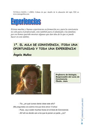 TUVILLA RAYO, J (2002): Cultura de paz: desafío de la educación del siglo XXI en
  www.monografias.com.




Existen muchas y buenas experiencias en formación en y para la convivencia
no solo para el profesorado, sino también para el alumnado y las familias;
por eso hemos querido mostrar algunas que dan idea de lo que se puede
hacer en este ámbito.


  1ª. EL AULA DE CONVIVENCIA, ¡TODA UNA
  OPORTUNIDAD Y TODA UNA EXPERIENCIA!

  Ángela Muñoz




                                                      Profesora de biología.
                                                      Responsable del aula de
                                                      Convivencia
                                                      Úbeda. Jaén
                                                                                     CONVIVES nº1 julio 2012




        - Tía, ¿en qué cursos darás clase este año?
  (Me preguntaba una sobrina mía que tiene ahora 13 años)
        - Pues, voy a estar muchas horas en el Aula de Convivencia.
        - Ah! ahí es donde van a los que le ponen un parte, ¿no?


                                                                                     3
                                                                                     0
 