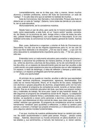 Lamentablemente, esa es la idea que, más o menos, tienen muchos
alumnos y también profesores, acerca del Aula de Convivencia: un aula de
“castigo”. Y no sólo idea sino que es también la realidad de muchos…
        Aula de Convivencia, bien llamada y mal entendida. Porque esta Aula no
debería ser un aula de “castigo”. Debería, como todas las demás en una escue-
la, ser un aula educativa.
        Afortunadamente, así la concebimos nosotros.

       Desde hace un par de años, gran parte de mi horario escolar está dedi-
cado, como responsable, a esta Aula, en un “macro centro” escolar, concerta-
do, de Úbeda, en la provincia de Jaén. Acoge niños y niñas de todas las eda-
des, (¡desde Infantil a Magisterio!), con cuatro líneas en Secundaria. Si en una
realidad como ésta, la convivencia no fuera objetivo general de Centro, íbamos
listos…

       Bien, pues, dedicarme a organizar y orientar el Aula de Convivencia en
Secundaria, ha sido una de las mejores experiencias para mí, en los casi 30
años que llevo dedicada a la educación. ¿Tal vez sea la edad… y que con los
años descubres lo verdaderamente importante para la vida…? Tal vez, pero no
sólo eso.

       Entendida como un instrumento educativo para enseñar a relacionarse y
aprender a solucionar los problemas de manera asertiva, el Aula de Conviven-
cia, entre los alumnos y alumnas de Secundaria, se ha ido convirtiendo en es-
tos dos años, en un espacio de descubrimiento para los que han acudido a ella
y está siendo una grata experiencia para los profesores que en ella trabajamos.
Un espacio, a ratos de desahogo, a ratos de reflexión y siempre y sobre todo,
un tiempo y un espacio privilegiado para formar personas.
       ¡Toda una oportunidad!

       Al principio de su puesta en marcha, acudían a ella los que expulsaban
de clase: alumnos impulsivos, irrespetuosos, agresivos, desmotivados. Eso
cada vez es menos frecuente. Ahora, en la mayoría de los casos, trabajamos
con alumnos o grupos pequeños de alumnos, programados junto con los tuto-
res, para realizar el programa de competencia social, durante un tiempo deter-
minado. Ese es el contenido educativo del Aula, que tiene sus propios conteni-
dos y materiales de trabajo. No sirve para “pasar el rato haciendo tareas”. En
ella seguimos el programa de competencia social de M. Segura. La adaptación
de este programa mediante fichas y actividades más o menos amenas y entre-
tenidas, va ayudando a crecer como personas a alumnos y alumnas que aún
no lo son, que distorsionan el ritmo normal de clase, que creen que es más “di-
                                                                                   CONVIVES nº1 julio 2012




vertido” estorbar que aprender. El programa de competencia social es nuestra
herramienta “vertebral” para ayudarles a reflexionar, a utilizar su cerebro para
pensar, a conocer y manejar sus propias emociones y a ir descubriendo poco a
poco algunos valores morales fundamentales.

       Y es que, muchos de nuestros adolescentes tienen su cerebro por estre-
nar. No están acostumbrados a usarlo para pensar. Porque… pensar cuesta
trabajo… Además, desconocen su mundo emocional, en plena ebullición a es-
tas edades y, sus sentimientos, a menudo, les traicionan y, sí, tienen valores,
                                                                                   3
                                                                                   1
 