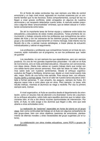 En el fondo de estas conductas hay casi siempre una falta de control
emocional y un bajo nivel moral, agravado en muchas ocasiones por un am-
biente familiar que no les favorece. Estos comportamientos, aunque tal vez no
llegan a crear graves conflictos, están arraigados en algunos de nuestros
alumnos/as y es necesario detectarlos cuanto antes. A menudo existen prejui-
cios o algunas ideas “preconcebidas” erróneas, que se deben educar e ir orien-
tando correctamente entre todos.

       De ahí la importante tarea de formar equipo y colaborar entre todos los
educadores y educadoras de estos niveles educativos. Tarea prioritaria de co-
municación y trabajo conjunto entre los profesores que compartimos las activi-
dades del Aula y con los tutores/as de los distintos grupos. Esencial tarea de
grupo y de coordinación, para transmitir un mismo mensaje. Este intento nos ha
llevado día a día, a pensar nuevas estrategias, a trazar planes de actuación
individualizados y valorar el seguimiento.

       Los profesores y profesoras que compartimos horario en el Aula de con-
vivencia, están motivados con el programa, no son los profesores que “están
de guardia”

       Los resultados, no son siempre los que esperábamos, pero son siempre
positivos. Es una de mis grandes experiencias personales –no sólo en el Aula
de Convivencia, sino en toda actividad educativa-. Educamos con convicciones,
con ideas claras. (Nada más valioso en nuestro trabajo diario que contar con
una sólida teoría para educar personas). Pero sólo las ideas no valen. Educa-
mos sobre todo con nuestros sentimientos. Desde el enfoque cognitivo-
evolutivo de Piaget y Kohlberg, diríamos que, desde un nivel moral cuanto más
alto, mejor. Dicho de una forma más sencilla. Para educar bien, con eficacia,
mucho cariño y normas claras. Ese es el valor de nuestra tarea educativa orien-
tada a formar personas. Y, ese empeño, les aseguro, siempre da frutos. En
algunos casos más a corto plazo que en otros. Pero siempre. La tarea, sólo
resulta ineficaz, mientras el alumno/a se niega a recibirla. Por eso lo primero
siempre será, motivar.

       A nivel organizativo, el Aula se coordina desde el departamento de orien-
tación, como un recurso más de atención a la diversidad. Como tal y asumien-
do su enfoque educativo, sobre todo para aquellos alumnos que no saben rela-
cionarse bien, el día a día ofrece muchas oportunidades de intervención. Por
tanto, el Aula, no sólo acoge a los alumnos que llegan a ella, sino que está
abierta a otras actividades como:
                                                                                   CONVIVES nº1 julio 2012




        La realización de “sesiones” especiales en horas de tutoría en el grupo
clase, bien como continuidad del trabajo en el Aula con algunos compañeros de
ese grupo-clase, bien con otros objetivos (sesiones de emociones, plantea-
miento de dilemas morales u otras necesidades del grupo sugeridas por el tu-
tor/a).

       La colaboración con otros niveles educativos, como PCPI o grupos de
diversificación.

                                                                                   3
                                                                                   3
 