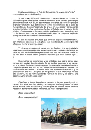 En algunas ocasiones el Aula de Convivencia ha servido para “evitar”
una expulsión temporal del centro.

        Si bien la expulsión está contemplada como sanción en las normas de
convivencia para faltas graves contra la normativa, es un recurso que siempre
procuramos evitar. Aún así, en determinadas ocasiones, es necesario proteger
al grupo y el alumno que distorsiona el normal funcionamiento de la clase de
forma reiterada, debe ser “separado” del grupo. En esos casos y considerando
la actitud del alumno/a y su situación familiar, el Aula ha sido el espacio donde
el alumno/a permanece, a tiempo completo, en el centro, pero fuera de su gru-
po. La jornada, entonces, se reparte entre el trabajo del programa propio del
Aula y las tareas escolares de distintas materias.

       Si bien las causas profundas que provocan algunos comportamientos,
son difíciles de solucionar a corto plazo, esta medida resulta casi siempre más
eficaz que “enviar al alumno a casa”.

       Y, cómo no considerar el trabajo con las familias. Una vez iniciada la
labor de educar un/a adolescente, esta comunicación con el entorno familiar, se
hace, no sólo necesaria sino imprescindible y no sólo para nosotros. Sobre to-
do para ellos. ¡Cuántos padres y madres “no saben qué hacer son sus hijos”…
¡

        Son muchas las experiencias y las anécdotas que podría contar aquí,
pero no son objetivo de este artículo. De las familias hablamos, si les parece,
en el siguiente. Baste un breve comentario de una madre, que vino al centro a
preguntar qué era “ese sitio tan raro” al que estaba asistiendo su hijo –en una
hora de libre disposición-. La señora tenía una expresión de extrañeza y de
preocupación a la vez. Le explico en dos palabras lo que intentamos en “ese
sitio tan raro”, ella se va tranquilizando y al final me dice: “y los padres, ¿no
podemos venir también a ese sitio?”


       ¡Ojalá! con el tiempo, las aulas de convivencia, lleguen a ser algo así: un
recurso educativo, atractivo, válido y cercano para nuestros jóvenes, para no-
sotros mismos como educadores y también para las familias. Todos tenemos
necesidad de mejorar nuestras relaciones, de llegar a ser personas.

      ¡Toda una aventura!

      ¡Toda una oportunidad!
                                                                                     CONVIVES nº1 julio 2012




                                                                                     3
                                                                                     4
 