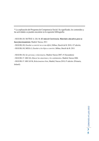 * La explicación del Programa de Competencia Social. Su significado, los contenidos y
las actividades se pueden encontrar en la siguiente bibliografía:


- SEGURA M. MUÑOZ A. GIL M. El Aula de Convivencia. Materiales educativos para su
buen funcionamiento. Madrid. Narcea, 2011
- SEGURA M, Enseñar a convivir no es tan difícil, Bilbao, Desclé de B. 2010, 12ª edición.
- SEGURA M, MESA J, Enseñar a los hijos a convivir, Bilbao, Desclé de B. 2011


- SEGURA M, Ser persona y relacionarse, Madrid, Narcea 2007, 6ª (Secundaria)
- SEGURA Y ARCAS, Educar las emociones y los sentimientos, Madrid, Narcea 2006
- SEGURA Y ARCAS M, Relacionarnos bien, Madrid, Narcea 2010, 8º edición. (Primaria,
Infantil)




                                                                                            CONVIVES nº1 julio 2012




                                                                                            3
                                                                                            5
 