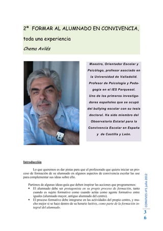 2ª FORMAR AL ALUMNADO EN CONVIVENCIA,

toda una experiencia
Chema Avilés


                                                 Maestro, Orientador Escolar y

                                                Psicólogo, profesor asociado en

                                                  la Universidad de Valladolid.

                                                 Profesor de Psicología y Peda-

                                                   gogía en el IES Parquesol.

                                                 Uno de los primeros investiga-

                                                 dores españoles que se ocupó

                                                del bullying escolar con su tesis

                                                 doctoral. Ha sido miembro del

                                                  Observatorio Estatal para la

                                                Convivencia Escolar en España

                                                       y de Castilla y León.




Introducción

       Lo que queremos es dar pistas para que el profesorado que quiera iniciar un pro-
ceso de formación de su alumnado en algunos aspectos de convivencia escolar las use
                                                                                           CONVIVES nº1 julio 2012




para complementar sus ideas sobre ello.

   Partimos de algunas ideas-guía que deben inspirar las acciones que programemos:
    El alumnado debe ser protagonista en su propio proceso de formación, tanto
       cuando es sujeto formativo como cuando actúa como agente formativo entre
       iguales (alumnado mayor, antiguo alumnado del centro).
    El proceso formativo debe integrarse en las actividades del propio centro, y mu-
       cho mejor si se hace dentro de su horario lectivo, como parte de la formación in-
       tegral del alumnado.
                                                                                           3
                                                                                           6
 