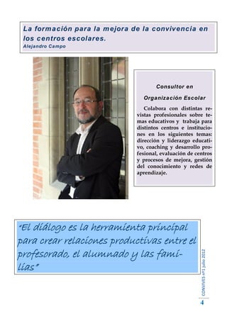 La formación para la mejora de la convivencia en
 los centros escolares.
 Alejandro Campo




                                     Consultor en

                                Organización Escolar
                                 Colabora con distintas re-
                              vistas profesionales sobre te-
                              mas educativos y trabaja para
                              distintos centros e institucio-
                              nes en los siguientes temas:
                              dirección y liderazgo educati-
                              vo, coaching y desarrollo pro-
                              fesional, evaluación de centros
                              y procesos de mejora, gestión
                              del conocimiento y redes de
                              aprendizaje.




“El diálogo es la herramienta principal
para crear relaciones productivas entre el
profesorado, el alumnado y las fami-
                                                        CONVIVES nº1 julio 2012




lias”


                                                        4
 