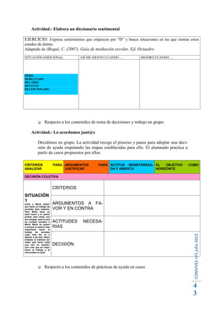 Actividad.- Elabora un diccionario sentimental

EJERCICIO: Expresa sentimientos que empiecen por “D” y busca situaciones en las que sientas estos
estados de ánimo.
Adaptado de (Boqué, C. (2007). Guía de mediación escolar. Ed. Octaedro
SITUACIÓN EMOCIONAL                    ASÍ ME SIENTO CUANDO …          MEJORO CUANDO ….




DÉBIL
DEBILITADO
DECAÍDO
DECENTE
DECEPCIONADO
…




                 Respecto a los contenidos de toma de decisiones y trabajo en grupo.

      Actividad.- Lo acordamos junt@s

            Decidimos en grupo. La actividad recoge el proceso y pasos para adoptar una deci-
            sión de ayuda respetando las etapas establecidas para ello. El alumnado practica a
            partir de casos propuestos por ellos.

CRITERIOS                  PARA ARGUMENTOS      PARA ACTITUD DESINTERESA- EL   OBJETIVO          COMO
ANALIZAR                        JUSTIFICAR           DA Y ABIERTA         HORIZONTE

DECISIÓN COLETIVA


                           CRITERIOS
SITUACIÓN
1
Carla y María tienen       ARGUMENTOS A FA-
que hacer un trabajo de
sociales para mañana.      VOR Y EN CONTRA
Pero María tiene un
ipod nuevo y lo quiere
probar esta tarde con
sus amigas, para lo que
ha invitado también a      ACTITUDES    NECESA-
María. María no quiere
ir porque le parece más    RIAS
importante hacer el
trabajo de sociales
                                                                                                  CONVIVES nº1 julio 2012




cuya nota les va a
afectar a las dos. Salen
enfadas el instituto sin
saber qué hacer cada
una con su opinión.        DECISIÓN
Una cree que es mejor
hacer el trabajo y la
otra probar su ipod




                 Respecto a los contenidos de prácticas de ayuda en casos



                                                                                                  4
                                                                                                  3
 