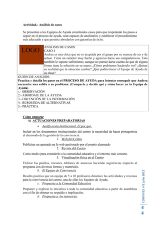 Actividad,- Análisis de casos

   Se presentan a los Equipos de Ayuda constituidos casos para que respetando los pasos a
   seguir en el proceso de ayuda, sean capaces de analizarlos y establecer el procedimiento
   más adecuado y que permita abordarlos con garantías de éxito.

                    ANÁLISIS DE CASOS
  LOGO              CASO 4
                    Andrea es una chica que no es aceptada por el grupo por su manera de ser y de
                    actuar. Tiene un carácter muy fuerte y agresivo hacia sus compañeros/as. Esto
                    también le supone sufrimiento, aunque no parece darse cuenta de que de alguna
                    forma tiene la solución en su mano. ¿Cómo podríamos hacérselo ver? ¿Quiere
                    en realidad que la situación cambie? ¿Qué podría hacer el Equipo de Ayuda de
                    su clase?
GUIÓN DE ANÁLISIS:
Practica y detalla los pasos en el PROCESO DE AYUDA para intentar conseguir que Andrea
encuentre una salida a su problema: (Comparte y decide qué y cómo hacer en tu Equipo de
Ayuda)
1.- OBSERVACIÓN
2.- ABORDAJE DE LA AYUDA
3.- OBTENCIÓN DE LA INFORMACIÓN
4.- BÚSQUEDA DE ALTERNATIVAS
5.- PRÁCTICA


   Cómo empezar
     A) ACTUACIONES PREPARATORIAS
              a. Justificación Institucional. El por qué.
   Incluir en los documentos institucionales del centro la necesidad de hacer protagonista
   al alumnado de la gestión de la convivencia.
                             1. Web del Centro
   Publicitar un apartado en la web gestionado por el propio alumnado
                              2. Revista del Centro
   Como medio para extenderlo a la comunidad educativa y el entorno más cercano.
                          3. Visualización física en el Centro
   Utilizar los pasillos, rincones, tablones de anuncios haciendo sugerencias respecto al
   programa con diversas formas y materiales.
               b. El Equipo de Convivencia
                                                                                              CONVIVES nº1 julio 2012




   Resulta positivo que un equipo de 5 a 10 profesores dinamice las actividades y recursos
   para la convivencia del centro, una de ellas los Equipos de Ayuda.
              c. Propuesta a la Comunidad Educativa
   Proponer y explicar la iniciativa a toda la comunidad educativa a partir de asambleas
   con el fin de obtener su respaldo e implicación.
               d. Propuesta a los tutores/as.


                                                                                              4
                                                                                              4
 