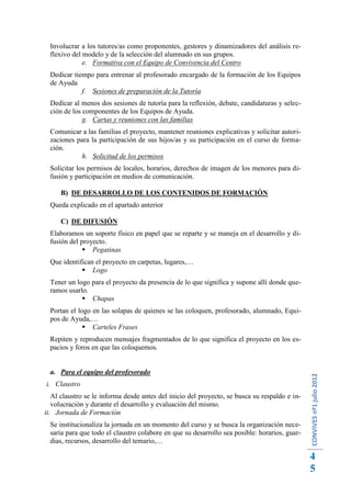 Involucrar a los tutores/as como proponentes, gestores y dinamizadores del análisis re-
  flexivo del modelo y de la selección del alumnado en sus grupos.
              e. Formativa con el Equipo de Convivencia del Centro
  Dedicar tiempo para entrenar al profesorado encargado de la formación de los Equipos
  de Ayuda
             f. Sesiones de preparación de la Tutoría
  Dedicar al menos dos sesiones de tutoría para la reflexión, debate, candidaturas y selec-
  ción de los componentes de los Equipos de Ayuda.
              g. Cartas y reuniones con las familias
  Comunicar a las familias el proyecto, mantener reuniones explicativas y solicitar autori-
  zaciones para la participación de sus hijos/as y su participación en el curso de forma-
  ción.
            h. Solicitud de los permisos
  Solicitar los permisos de locales, horarios, derechos de imagen de los menores para di-
  fusión y participación en medios de comunicación.

     B) DE DESARROLLO DE LOS CONTENIDOS DE FORMACIÓN
  Queda explicado en el apartado anterior

     C) DE DIFUSIÓN
  Elaboramos un soporte físico en papel que se reparte y se maneja en el desarrollo y di-
  fusión del proyecto.
               Pegatinas
  Que identifican el proyecto en carpetas, lugares,…
              Logo
  Tener un logo para el proyecto da presencia de lo que significa y supone allí donde que-
  ramos usarlo.
              Chapas
  Portan el logo en las solapas de quienes se las coloquen, profesorado, alumnado, Equi-
  pos de Ayuda,…
               Carteles Frases
  Repiten y reproducen mensajes fragmentados de lo que significa el proyecto en los es-
  pacios y foros en que las coloquemos.


  a. Para el equipo del profesorado
                                                                                               CONVIVES nº1 julio 2012




i. Claustro
   Al claustro se le informa desde antes del inicio del proyecto, se busca su respaldo e in-
   volucración y durante el desarrollo y evaluación del mismo.
ii. Jornada de Formación
  Se institucionaliza la jornada en un momento del curso y se busca la organización nece-
  saria para que todo el claustro colabore en que su desarrollo sea posible: horarios, guar-
  dias, recursos, desarrollo del temario,…

                                                                                               4
                                                                                               5
 