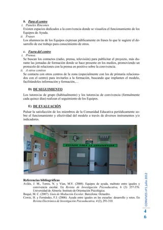 b. Para el centro
 i. Paneles Rincones
   Existen espacios dedicados a la convivencia donde se visualiza el funcionamiento de los
   Equipos de Ayuda.
ii. Frases
   Los alumnos/as de los Equipos expresan públicamente en frases lo que le sugiere el de-
   sarrollo de ese trabajo para conocimiento de otros.

   c. Fuera del centro
 i. Prensa.
   Se buscan los contactos (radio, prensa, televisión) para publicitar el proyecto, más du-
   rante las jornadas de formación donde se hace presente en los medios, promoviendo un
   protocolo de relaciones con la prensa en positivo sobre la convivencia.
ii. A otros centros
   Se contacta con otros centros de la zona (especialmente con los de primaria relaciona-
   dos con el centro) para invitarles a la formación, buscando que implanten el modelo,
   facilitándoles información y formación,…

      D) DE SEGUIMIENTO
  Los tutores/as de grupo (habitualmente) y los tutores/as de convivencia (formalmente
  cada quince días) realizan el seguimiento de los Equipos.

      E) DE EVALUACIÓN
  Pulsar la satisfacción de los miembros de la Comunidad Educativa periódicamente so-
  bre el funcionamiento y efectividad del modelo a través de diversos instrumentos y/o
  indicadores.




                                                                                                    CONVIVES nº1 julio 2012




  Referencias bibliográficas
  Avilés, J. M., Torres, N. y Vian, M.V. (2008). Equipos de ayuda, maltrato entre iguales y
          convivencia escolar. En Revista de Investigación Psicoeducativa, 6 (3) 357-376.
          Universidad de Almería: Instituto de Orientación Psicológica.
  Boqué, M. C. (2007). Guía de Mediación Escolar. Barcelona: Octaedro.
  Cowie, H. y Fernández, F.J. (2006). Ayuda entre iguales en las escuelas: desarrollo y retos. En
          Revista Electrónica de Investigación Psicoeducativa, 4 (2), 291-310


                                                                                                    4
                                                                                                    6
 