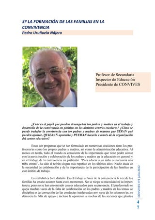 3ª LA FORMACIÓN DE LAS FAMILIAS EN LA
CONVIVENCIA
Pedro Uruñuela Nájera




                                                            Profesor de Secundaria
                                                            Inspector de Educación
                                                            Presidente de CONVIVES




       ¿Cuál es el papel que pueden desempeñar los padres y madres en el trabajo y
desarrollo de la convivencia en positivo en los distintos centros escolares? ¿Cómo se
puede trabajar la convivencia con los padres y madres de manera que SEPAN qué
pueden aportar, QUIERAN aportarlo y PUEDAN hacerlo a través de la organización
del centro educativo?

        Estas son preguntas que se han formulado en numerosas ocasiones tanto los pro-
fesores/as como los propios padres y madres, así como la administración educativa. Al
menos en teoría, todo el mundo es consciente de la importancia que tiene poder contar
con la participación y colaboración de los padres y madres en la educación en general y
en el trabajo de la convivencia en particular. “Para educar a un niño es necesaria una
tribu entera”, ha sido el refrán-slogan más repetido en los últimos años. Nadie duda de
                                                                                              CONVIVES nº1 julio 2012




la necesidad de colaboración y de la importancia de la participación de las familias en
este ámbito de trabajo.

        La realidad es bien distinta. En el trabajo a favor de la convivencia la voz de las
familias ha estado ausente hasta estos momentos. No se niega su necesidad ni su impor-
tancia, pero no se han encontrado cauces adecuados para su presencia. El profesorado se
queja muchas veces de la falta de colaboración de los padres y madres en los temas de
disciplina o de corrección de las conductas inadecuadas por parte de los alumnos/as; se
denuncia la falta de apoyo e incluso la oposición a muchas de las acciones que plantea
                                                                                              4
                                                                                              7
 