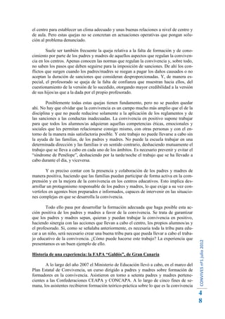 el centro para establecer un clima adecuado y unas buenas relaciones a nivel de centro y
de aula. Pero estas quejas no se concretan en actuaciones operativas que pongan solu-
ción al problema denunciado.

        Suele ser también frecuente la queja relativa a la falta de formación y de cono-
cimiento por parte de los padres y madres de aquellos aspectos que regulan la conviven-
cia en los centros. Apenas conocen las normas que regulan la convivencia y, sobre todo,
no saben los pasos que deben seguirse para la imposición de sanciones. De ahí los con-
flictos que surgen cuando los padres/madres se niegan a pagar los daños causados o no
aceptan la duración de sanciones que consideran desproporcionadas. Y, de manera es-
pecial, el profesorado se queja de la falta de confianza que muestran hacia ellos, del
cuestionamiento de la versión de lo sucedido, otorgando mayor credibilidad a la versión
de sus hijos/as que a la dada por el propio profesorado.

        Posiblemente todas estas quejas tienen fundamento, pero no se pueden quedar
ahí. No hay que olvidar que la convivencia es un campo mucho más amplio que el de la
disciplina y que no puede reducirse solamente a la aplicación de los reglamentos y de
las sanciones a las conductas inadecuadas. La convivencia en positivo supone trabajar
para que todos los alumnos/as adquieran aquellas competencias éticas, emocionales y
sociales que les permitan relacionarse consigo mismo, con otras personas y con el en-
torno de la manera más satisfactoria posible. Y este trabajo no puede llevarse a cabo sin
la ayuda de las familias, de los padres y madres. No puede la escuela trabajar en una
determinada dirección y las familias ir en sentido contrario, deshaciendo mutuamente el
trabajo que se lleva a cabo en cada uno de los ámbitos. Es necesario prevenir y evitar el
“síndrome de Penélope”, deshaciendo por la tarde/noche el trabajo que se ha llevado a
cabo durante el día, y viceversa.

        Y es preciso contar con la presencia y colaboración de los padres y madres de
manera positiva, haciendo que las familias puedan participar de forma activa en la com-
prensión y en la mejora de la convivencia en los centros educativos. Esto implica des-
arrollar un protagonismo responsable de los padres y madres, lo que exige a su vez con-
vertirlos en agentes bien preparados e informados, capaces de intervenir en las situacio-
nes complejas en que se desarrolla la convivencia.

        Todo ello pasa por desarrollar la formación adecuada que haga posible esta ac-
ción positiva de los padres y madres a favor de la convivencia. Se trata de garantizar
que los padres y madres sepan, quieran y puedan trabajar la convivencia en positivo,
haciendo sinergia con las acciones que llevan a cabo el centro, los propios alumnos/as y
el profesorado. Si, como se señalaba anteriormente, es necesaria toda la tribu para edu-
car a un niño, será necesario crear una buena tribu para que pueda llevar a cabo el traba-
jo educativo de la convivencia. ¿Cómo puede hacerse este trabajo? La experiencia que
                                                                                             CONVIVES nº1 julio 2012




presentamos es un buen ejemplo de ello.

Historia de una experiencia: la FAPA “Galdós”, de Gran Canaria

        A lo largo del año 2007 el Ministerio de Educación llevó a cabo, en el marco del
Plan Estatal de Convivencia, un curso dirigido a padres y madres sobre formación de
formadores en la convivencia. Asistieron en torno a setenta padres y madres pertene-
cientes a las Confederaciones CEAPA y CONCAPA. A lo largo de cinco fines de se-
mana, los asistentes recibieron formación teórico-práctica sobre lo que es la convivencia
                                                                                             4
                                                                                             8
 
