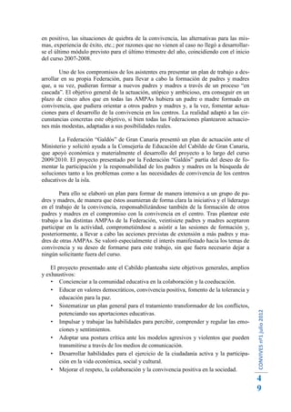 en positivo, las situaciones de quiebra de la convivencia, las alternativas para las mis-
mas, experiencia de éxito, etc.; por razones que no vienen al caso no llegó a desarrollar-
se el último módulo previsto para el último trimestre del año, coincidiendo con el inicio
del curso 2007-2008.

        Uno de los compromisos de los asistentes era presentar un plan de trabajo a des-
arrollar en su propia Federación, para llevar a cabo la formación de padres y madres
que, a su vez, pudieran formar a nuevos padres y madres a través de un proceso “en
cascada”. El objetivo general de la actuación, utópico y ambicioso, era conseguir en un
plazo de cinco años que en todas las AMPAs hubiera un padre o madre formado en
convivencia, que pudiera orientar a otros padres y madres y, a la vez, fomentar actua-
ciones para el desarrollo de la convivencia en los centros. La realidad adaptó a las cir-
cunstancias concretas este objetivo, si bien todas las Federaciones plantearon actuacio-
nes más modestas, adaptadas a sus posibilidades reales.

       La Federación “Galdós” de Gran Canaria presentó un plan de actuación ante el
Ministerio y solicitó ayuda a la Consejería de Educación del Cabildo de Gran Canaria,
que apoyó económica y materialmente el desarrollo del proyecto a lo largo del curso
2009/2010. El proyecto presentado por la Federación “Galdós” partía del deseo de fo-
mentar la participación y la responsabilidad de los padres y madres en la búsqueda de
soluciones tanto a los problemas como a las necesidades de convivencia de los centros
educativos de la isla.

        Para ello se elaboró un plan para formar de manera intensiva a un grupo de pa-
dres y madres, de manera que éstos asumieran de forma clara la iniciativa y el liderazgo
en el trabajo de la convivencia, responsabilizándose también de la formación de otros
padres y madres en el compromiso con la convivencia en el centro. Tras plantear este
trabajo a las distintas AMPAs de la Federación, veintisiete padres y madres aceptaron
participar en la actividad, comprometiéndose a asistir a las sesiones de formación y,
posteriormente, a llevar a cabo las acciones previstas de extensión a más padres y ma-
dres de otras AMPAs. Se valoró especialmente el interés manifestado hacia los temas de
convivencia y su deseo de formarse para este trabajo, sin que fuera necesario dejar a
ningún solicitante fuera del curso.

    El proyecto presentado ante el Cabildo planteaba siete objetivos generales, amplios
y exhaustivos:
     Concienciar a la comunidad educativa en la colaboración y la coeducación.
     Educar en valores democráticos, convivencia positiva, fomento de la tolerancia y
        educación para la paz.
     Sistematizar un plan general para el tratamiento transformador de los conflictos,
                                                                                             CONVIVES nº1 julio 2012




        potenciando sus aportaciones educativas.
     Impulsar y trabajar las habilidades para percibir, comprender y regular las emo-
        ciones y sentimientos.
     Adoptar una postura crítica ante los modelos agresivos y violentos que pueden
        transmitirse a través de los medios de comunicación.
     Desarrollar habilidades para el ejercicio de la ciudadanía activa y la participa-
        ción en la vida económica, social y cultural.
     Mejorar el respeto, la colaboración y la convivencia positiva en la sociedad.
                                                                                             4
                                                                                             9
 