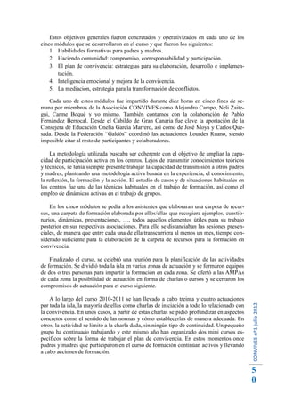 Estos objetivos generales fueron concretados y operativizados en cada uno de los
cinco módulos que se desarrollaron en el curso y que fueron los siguientes:
    1. Habilidades formativas para padres y madres.
    2. Haciendo comunidad: compromiso, corresponsabilidad y participación.
    3. El plan de convivencia: estrategias para su elaboración, desarrollo e implemen-
       tación.
    4. Inteligencia emocional y mejora de la convivencia.
    5. La mediación, estrategia para la transformación de conflictos.

    Cada uno de estos módulos fue impartido durante diez horas en cinco fines de se-
mana por miembros de la Asociación CONVIVES como Alejandro Campo, Neli Zaite-
gui, Carme Boqué y yo mismo. También contamos con la colaboración de Pablo
Fernández Berrocal. Desde el Cabildo de Gran Canaria fue clave la aportación de la
Consejera de Educación Onelia García Marrero, así como de José Moya y Carlos Que-
sada. Desde la Federación “Galdós” coordinó las actuaciones Lourdes Ruano, siendo
imposible citar al resto de participantes y colaboradores.

    La metodología utilizada buscaba ser coherente con el objetivo de ampliar la capa-
cidad de participación activa en los centros. Lejos de transmitir conocimientos teóricos
y técnicos, se tenía siempre presente trabajar la capacidad de transmisión a otros padres
y madres, planteando una metodología activa basada en la experiencia, el conocimiento,
la reflexión, la formación y la acción. El estudio de casos y de situaciones habituales en
los centros fue una de las técnicas habituales en el trabajo de formación, así como el
empleo de dinámicas activas en el trabajo de grupos.

    En los cinco módulos se pedía a los asistentes que elaboraran una carpeta de recur-
sos, una carpeta de formación elaborada por ellos/ellas que recogiera ejemplos, cuestio-
narios, dinámicas, presentaciones, …, todos aquellos elementos útiles para su trabajo
posterior en sus respectivas asociaciones. Para ello se distanciaban las sesiones presen-
ciales, de manera que entre cada una de ella transcurriera al menos un mes, tiempo con-
siderado suficiente para la elaboración de la carpeta de recursos para la formación en
convivencia.

    Finalizado el curso, se celebró una reunión para la planificación de las actividades
de formación. Se dividió toda la isla en varias zonas de actuación y se formaron equipos
de dos o tres personas para impartir la formación en cada zona. Se ofertó a las AMPAs
de cada zona la posibilidad de actuación en forma de charlas o cursos y se cerraron los
compromisos de actuación para el curso siguiente.

    A lo largo del curso 2010-2011 se han llevado a cabo treinta y cuatro actuaciones
                                                                                             CONVIVES nº1 julio 2012




por toda la isla, la mayoría de ellas como charlas de iniciación a todo lo relacionado con
la convivencia. En unos casos, a partir de estas charlas se pidió profundizar en aspectos
concretos como el sentido de las normas y cómo establecerlas de manera adecuada. En
otros, la actividad se limitó a la charla dada, sin ningún tipo de continuidad. Un pequeño
grupo ha continuado trabajando y este mismo año han organizado dos mini cursos es-
pecíficos sobre la forma de trabajar el plan de convivencia. En estos momentos once
padres y madres que participaron en el curso de formación continúan activos y llevando
a cabo acciones de formación.


                                                                                             5
                                                                                             0
 