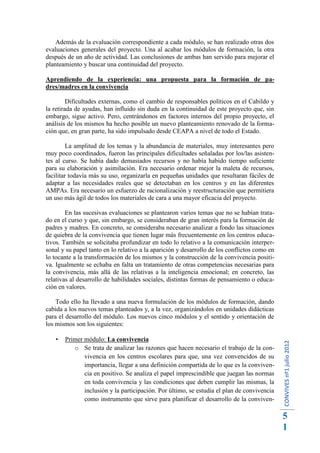 Además de la evaluación correspondiente a cada módulo, se han realizado otras dos
evaluaciones generales del proyecto. Una al acabar los módulos de formación, la otra
después de un año de actividad. Las conclusiones de ambas han servido para mejorar el
planteamiento y buscar una continuidad del proyecto.

Aprendiendo de la experiencia: una propuesta para la formación de pa-
dres/madres en la convivencia

         Dificultades externas, como el cambio de responsables políticos en el Cabildo y
la retirada de ayudas, han influido sin duda en la continuidad de este proyecto que, sin
embargo, sigue activo. Pero, centrándonos en factores internos del propio proyecto, el
análisis de los mismos ha hecho posible un nuevo planteamiento renovado de la forma-
ción que, en gran parte, ha sido impulsado desde CEAPA a nivel de todo el Estado.

         La amplitud de los temas y la abundancia de materiales, muy interesantes pero
muy poco coordinados, fueron las principales dificultades señaladas por los/las asisten-
tes al curso. Se había dado demasiados recursos y no había habido tiempo suficiente
para su elaboración y asimilación. Era necesario ordenar mejor la maleta de recursos,
facilitar todavía más su uso, organizarla en pequeñas unidades que resultaran fáciles de
adaptar a las necesidades reales que se detectaban en los centros y en las diferentes
AMPAs. Era necesario un esfuerzo de racionalización y reestructuración que permitiera
un uso más ágil de todos los materiales de cara a una mayor eficacia del proyecto.

        En las sucesivas evaluaciones se plantearon varios temas que no se habían trata-
do en el curso y que, sin embargo, se consideraban de gran interés para la formación de
padres y madres. En concreto, se consideraba necesario analizar a fondo las situaciones
de quiebra de la convivencia que tienen lugar más frecuentemente en los centros educa-
tivos. También se solicitaba profundizar en todo lo relativo a la comunicación interper-
sonal y su papel tanto en lo relativo a la aparición y desarrollo de los conflictos como en
lo tocante a la transformación de los mismos y la construcción de la convivencia positi-
va. Igualmente se echaba en falta un tratamiento de otras competencias necesarias para
la convivencia, más allá de las relativas a la inteligencia emocional; en concreto, las
relativas al desarrollo de habilidades sociales, distintas formas de pensamiento o educa-
ción en valores.

    Todo ello ha llevado a una nueva formulación de los módulos de formación, dando
cabida a los nuevos temas planteados y, a la vez, organizándolos en unidades didácticas
para el desarrollo del módulo. Los nuevos cinco módulos y el sentido y orientación de
los mismos son los siguientes:

      Primer módulo: La convivencia
                                                                                              CONVIVES nº1 julio 2012




          o Se trata de analizar las razones que hacen necesario el trabajo de la con-
              vivencia en los centros escolares para que, una vez convencidos de su
              importancia, llegar a una definición compartida de lo que es la conviven-
              cia en positivo. Se analiza el papel imprescindible que juegan las normas
              en toda convivencia y las condiciones que deben cumplir las mismas, la
              inclusión y la participación. Por último, se estudia el plan de convivencia
              como instrumento que sirve para planificar el desarrollo de la conviven-

                                                                                              5
                                                                                              1
 