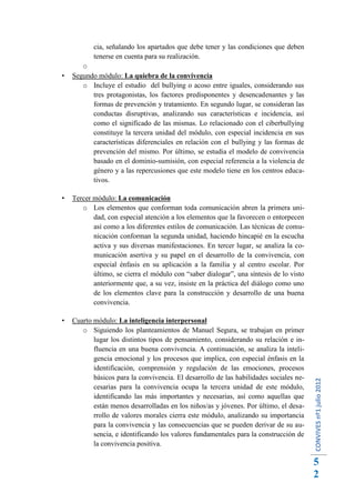 cia, señalando los apartados que debe tener y las condiciones que deben
           tenerse en cuenta para su realización.
       o
   Segundo módulo: La quiebra de la convivencia
       o Incluye el estudio del bullying o acoso entre iguales, considerando sus
          tres protagonistas, los factores predisponentes y desencadenantes y las
          formas de prevención y tratamiento. En segundo lugar, se consideran las
          conductas disruptivas, analizando sus características e incidencia, así
          como el significado de las mismas. Lo relacionado con el ciberbullying
          constituye la tercera unidad del módulo, con especial incidencia en sus
          características diferenciales en relación con el bullying y las formas de
          prevención del mismo. Por último, se estudia el modelo de convivencia
          basado en el dominio-sumisión, con especial referencia a la violencia de
          género y a las repercusiones que este modelo tiene en los centros educa-
          tivos.

   Tercer módulo: La comunicación
       o Los elementos que conforman toda comunicación abren la primera uni-
           dad, con especial atención a los elementos que la favorecen o entorpecen
           así como a los diferentes estilos de comunicación. Las técnicas de comu-
           nicación conforman la segunda unidad, haciendo hincapié en la escucha
           activa y sus diversas manifestaciones. En tercer lugar, se analiza la co-
           municación asertiva y su papel en el desarrollo de la convivencia, con
           especial énfasis en su aplicación a la familia y al centro escolar. Por
           último, se cierra el módulo con “saber dialogar”, una síntesis de lo visto
           anteriormente que, a su vez, insiste en la práctica del diálogo como uno
           de los elementos clave para la construcción y desarrollo de una buena
           convivencia.

   Cuarto módulo: La inteligencia interpersonal
       o Siguiendo los planteamientos de Manuel Segura, se trabajan en primer
           lugar los distintos tipos de pensamiento, considerando su relación e in-
           fluencia en una buena convivencia. A continuación, se analiza la inteli-
           gencia emocional y los procesos que implica, con especial énfasis en la
           identificación, comprensión y regulación de las emociones, procesos
           básicos para la convivencia. El desarrollo de las habilidades sociales ne-
                                                                                        CONVIVES nº1 julio 2012




           cesarias para la convivencia ocupa la tercera unidad de este módulo,
           identificando las más importantes y necesarias, así como aquellas que
           están menos desarrolladas en los niños/as y jóvenes. Por último, el desa-
           rrollo de valores morales cierra este módulo, analizando su importancia
           para la convivencia y las consecuencias que se pueden derivar de su au-
           sencia, e identificando los valores fundamentales para la construcción de
           la convivencia positiva.

                                                                                        5
                                                                                        2
 