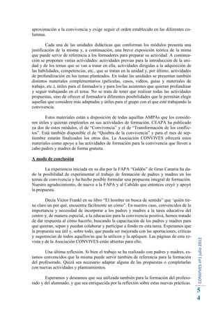 aproximación a la convivencia y exige seguir el orden establecido en las diferentes co-
lumnas.

        Cada una de las unidades didácticas que conforman los módulos presenta una
justificación de la misma y, a continuación, una breve exposición teórica de la mima
que puede servir de referencia a los formadores para preparar su actividad. A continua-
ción se proponen varias actividades: actividades previas para la introducción de la uni-
dad y de los temas que se van a tratar en ella, actividades dirigidas a la adquisición de
las habilidades, competencias, etc., que se tratan en la unidad y, por último, actividades
de profundización en los temas planteados. En todas las unidades se presentan también
distintos materiales complementarios (películas, casos, videos, guías y materiales de
trabajo, etc.), útiles para el formador/a y para los/las asistentes que quieran profundizar
y seguir trabajando en el tema. No se trata de tener que realizar todas las actividades
propuestas, sino de ofrecer al formador/a diferentes posibilidades que le permitan elegir
aquellas que considere más adaptadas y útiles para el grupo con el que esté trabajando la
convivencia.

        Estos materiales están a disposición de todas aquellas AMPAs que los conside-
ren útiles y quieran emplearlos en sus actividades de formación. CEAPA ha publicado
ya dos de estos módulos, el de “Convivencia” y el de “Transformación de los conflic-
tos”. Está también disponible el de “Quiebra de la convivencia” y para el mes de sep-
tiembre estarán finalizados los otros dos. La Asociación CONVIVES ofrecerá estos
materiales como apoyo a las actividades de formación para la convivencia que lleven a
cabo padres y madres de forma gratuita.

A modo de conclusión

       La experiencia iniciada en su día por la FAPA “Galdós” de Gran Canaria ha da-
do la posibilidad de experimentar el trabajo de formación de padres y madres en los
temas de convivencia y ha hecho posible formular una propuesta integral de formación.
Nuestro agradecimiento, de nuevo a la FAPA y al Cabildo que entonces creyó y apoyó
la propuesta.

        Decía Víctor Frankl en su libro “El hombre en busca de sentido” que ‘quién tie-
ne claro un por qué, encuentra fácilmente un cómo”. En nuestro caso, convencidos de la
importancia y necesidad de incorporar a los padres y madres a la tarea educativa del
centro y, de manera especial, a la educación para la convivencia positiva, hemos tratado
de dar respuesta al cómo hacerlo, buscando la capacitación de los padres y madres para
que quieran, sepan y puedan colaborar y participar a fondo en esta tarea. Esperamos que
la propuesta sea útil y, sobre todo, que pueda ser mejorada con las aportaciones, críticas
y sugerencias de todos aquellos/as que la utilicen y la apliquen. Las páginas de esta re-
                                                                                              CONVIVES nº1 julio 2012




vista y de la Asociación CONVIVES están abiertas para ello.

       Una última reflexión. Si bien el trabajo se ha realizado con padres y madres, es-
tamos convencidos que la misma puede servir también de referencia para la formación
del profesorado. Quizá sea necesario adaptar alguna de las propuestas o completarlas
con nuevas actividades y planteamientos.

       Esperamos y deseamos que sea utilizada también para la formación del profeso-
rado y del alumnado, y que sea enriquecida por la reflexión sobre estas nuevas prácticas.
                                                                                              5
                                                                                              4
 