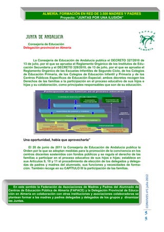 ALMERÍA. FORMACIÓN EN RED DE 3.500 MADRES Y PADRES
                                Proyecto: “JUNTAS POR UNA ILUSIÓN”




             Consejería de Educación
          Delegación provincial en Almería



                 La Consejería de Educación de Andalucía publica el DECRETO 327/2010 de
          13 de julio, por el que se aprueba el Reglamento Orgánico de los Institutos de Edu-
          cación Secundaria y el DECRETO 328/2010, de 13 de julio, por el que se aprueba el
          Reglamento Orgánico de las Escuelas Infantiles de Segundo Ciclo, de los Colegios
          de Educación Primaria, de los Colegios de Educación Infantil y Primaria y de los
          Centros Públicos Específicos de Educación Especial; ambos decretos recogen los
          Derechos de las familias a la participación en el proceso educativo de sus hijos e
          hijas y su colaboración, como principales responsables que son de su educación.




          Una oportunidad, había que aprovecharla”

             El 20 de junio de 2011 la Consejería de Educación de Andalucía publica la
          Orden por la que se adoptan medidas para la promoción de la convivencia en los
          centros docentes sostenidos con fondos públicos y se regula el derecho de las
          familias a participar en el proceso educativo de sus hijos e hijas; establece en
          sus Artículos 9, 10 y 11 el procedimiento de elección de los delegados y delega-
          das de padres y madres del alumnado, sus funciones y necesidades de forma-
          ción. También recoge en su CAPÍTULO III la participación de las familias.
                                                                                                CONVIVES nº1 julio 2012




    En este sentido la Federación de Asociaciones de Madres y Padres del Alumnado de
Centros de Educación Pública de Almería (FAPACE) y la Delegación Provincial de Educa-
ción en Almería en colaboración con otras instituciones y asociaciones colaboradoras se
plantean formar a las madres y padres delegadas y delegados de los grupos y dinamizar
las Juntas.



                                                                                                5
                                                                                                5
 