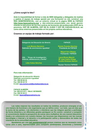 ¿Cómo surgió la idea?

         Ante la imposibilidad de formar a más de 8000 delegadas y delegados de madres
         y padres el equipo de trabajo apostó por una formación en red, construir una
         RED SEMIPRESENCIAL, con un entorno virtual en la página WEB de FAPACE
         http://www.fapacealmeria.org/ y dos entornos presenciales: uno zonal, aprove-
         chando la estructura de los tres centros de formación del profesorado (CEP) de la
         provincia, CEP DE ALMERÍA, CEP DE EL EJIDO Y CEP DE CUEVAS-OLULA; así
         como otros entornos presenciales en los propios centros educativos.

         Creamos un equipo de trabajo formado por:



                   Delegación de Educación de Almería              FAPACE

                        Luis Moreno Barranco                Román Puentes Sánchez
                   Gabinete de convivencia e igualdad        Presidente de FAPACE

                                                               Miguel Vera Sibajas
                                                               Formación FAPACE

                   UAL - “Grupo de investigación:            Laura Rivero Macchi
                   Infancia, adolescencia y familia”         Mª José Castro Ortega
                                                             Aurelia Giménez Alarcón
                        Lidia Cobos Sánchez
                                                             Equipo Técnico FAPACE



         Para más información:

         Delegación de educación Almería
         Gabinete convivencia e igualdad
         Tel.: 950 00 46 34
         Fax: 950 00 45 19
         E-mail: luis.moreno.ext@juntadeandalucia.es


         FAPACE ALMERÍA
         Tel: 950 22 0 971 – Móvil: 661884455
         Fax: 950 22 28 31
         E-mail: fapace@fapacealmeria.org
                                                                                             CONVIVES nº1 julio 2012




       Las redes mejoran los resultados en todos los ámbitos, producen sinergias al ser
una manera de funcionar y de organizarse que se define como «un todo, que es más que
la suma de las partes». Los elementos o miembros que las integran aportan y participan
de forma dinámica y en diferentes grados persiguen un fin común: construir y compartir
el conocimiento desde la perspectiva de sumar para multiplicar de una manera descentra-
lizada y en coherencia con nuestro tiempo, los recursos que disponemos con las nuevas
tecnologías e Internet y el derecho a la participación activa y democrática de todos los
miembros de la comunidad educativa.
       Apostamos por una red semipresencial porque creemos que es necesario cono-
cerse cara a cara, imprescindible para compartir sentimientos, emociones y fomentar
dinámicas socioafectivas positivas, y por un modelo ecológico para construir la convi-
                                                                                             5
vencia en igualdad, trabajando de copertativamente.                                          6
 