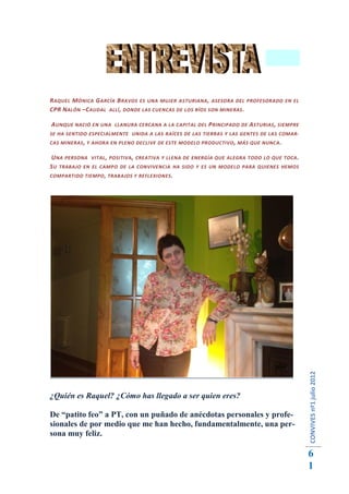 R AQUEL M ÓNICA G ARCÍA B RAVOS ES UNA MUJER ASTURIANA , ASESORA DEL PROFESORADO EN EL
CPR N ALÓN –C AUDAL ALLÍ , DONDE LAS CUENCAS DE LOS RÍOS SON MINERAS .

A UNQUE NACIÓ EN UNA LLANURA CERCANA A LA CAPITAL DEL P RINCIPADO DE A STURIAS , SIEMPRE
SE HA SENTIDO ESPECIALMENTE UNIDA A LAS RAÍCES DE LAS TIERRAS Y LAS GENTES DE LAS COMAR-
CAS MINERAS , Y AHORA EN PLENO DECLIVE DE ESTE MODELO PRODUCTIVO , MÁS QUE NUNCA .

U NA PERSONA VITAL , POSITIVA , CREATIVA Y LLENA DE ENERGÍA QUE ALEGRA TODO LO QUE TOCA .
S U TRABAJO EN EL CAMPO DE LA CONVIVENCIA HA SIDO Y ES UN MODELO PARA QUIENES HEMOS
COMPARTIDO TIEMPO , TRABAJOS Y REFLEXIONES .




                                                                                            CONVIVES nº1 julio 2012




¿Quién es Raquel? ¿Cómo has llegado a ser quien eres?

De “patito feo” a PT, con un puñado de anécdotas personales y profe-
sionales de por medio que me han hecho, fundamentalmente, una per-
sona muy feliz.

                                                                                            6
                                                                                            1
 
