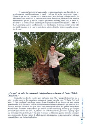 El repaso de la memoria hace paradas en algunos episodios que han sido los in-
      gredientes que han ido cocinando el menú vital que día a día escogen mis pasos…
      Nunca sé que nuevos caminos me va a tocar andar, pero sí sé que en lo ya andado he
      ido metiendo en la mochila o, como decimos en mi tierra Astur, en la carretilla, muchas
      herramientas que me y me van a seguir ayudando a decidir y, sobre todo, a decir: SI,
      me atrevo, o como dice un valiente personaje de nuestra historia reciente… YES WE
      CAN, también podemos acordarnos un poco más tarde de él, porque siempre como todo
      me ha ido pasando en la vida, es también un aderezo de color en mis pequeñas anécdo-
      tas de vida.




¿Por qué de todos los cuentos de tu infancia te quedas con el Patito FEO de
Andersen ?
       En realidad son dos los cuentos que me hacían más feliz y que por lo tanto leía una y
                                                                                                  CONVIVES nº1 julio 2012




otra vez, aún conservo dos ejemplares gastados de cuando era niña. Uno, “El Patito Feo” y el
otro “El Gato con Botas”, de alguna manera desde el principio de los tiempos me sentí atraída
por el mundo de la diferencia y de las necesidades especiales con personajes que parecían des-
validos, pero que escondían una gran fuerza, que eran supervivientes. Mi querido amigo Jordi
Grané me ha enseñado no hace tanto que Patitos feos resilientes hay muchos y que siempre
merece la pena apostar por ellos. Y, además, con el Gato con botas, me sentía segura y capaz
de emprender retos difíciles, las botas eran el amuleto y el talismán que me permitía conseguir
mis deseos, antes de niña y ahora de adulta que no deja de pensar en que siempre hay más que
se puede hacer que límites insalvables.
                                                                                                  6
                                                                                                  2
 